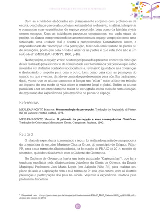 83
Ciências Humanas no Ciclo de Alfabetização
Com as atividades elaboradas em planejamento conjunto com professoras da
escola, concluímos que os alunos foram estimulados a observar, analisar, interpretar
e comunicar suas experiências do espaço percebido, bem como da história vivida
nesses espaços. Com as atividades propostas constatamos, em cada etapa do
projeto, os alunos compreendendo os acontecimentos espaço-temporais como uma
totalidade, uma unidade real e aberta a compreensões. Constatamos, assim, a
impossibilidade de “decompor uma percepção, fazer dela uma reunião de partes ou
de sensações, posto que nela o todo é anterior às partes e que este todo não é um
todo ideal” (MERLEAU-PONTY, 1990, p.46).
Neste projeto, o espaço vivido nos tempos passado e presente encontrou condição
deserrealizadopelasolicitude dacomunidadeescolarformadaporpessoasqueestão
inseridas em distintos contextos socioculturais, revelando igualdade nas diferenças
e destacando o respeito para com o outro, bem como para com as paisagem do
mundo em que vivemos, dando-se conta do que desejamos para nós. Em cada passo
dado, vimos que os alunos passaram a lançar um “olhar” mais crítico em relação
ao impacto do seu modo de vida sobre o contexto local e global. Enfim os alunos
passaram a ter um entendimento maior de cartografia como meio de comunicação,
de expressão das experiências pelo exercício de pensar o espaço.
Referências
MERLEAU-PONTY, Maurice. Fenomenologia da percepção. Tradução de Reginaldo di Pietro.
Rio de Janeiro: Freitas Bastos, 1971.
MERLEAU-PONTY, Maurice. O primado da percepção e suas consequências filosóficas.
Tradução de Constança Marcondes Cesar. Campinas: Papirus, 1990.
5
Disponível em: <http://pacto.mec.gov.br/images/pdf/cadernosmat/PNAIC_MAT_Caderno%205_pg001-096.pdf>.
Acesso em: março de 2015.
Relato 2
Orelatodeexperiênciaapresentadoaseguirfoirealizadoapartirdeumaproposta
da orientadora de estudos Marizete Chorna Gross, do município de Salgado Filho-
PR, para a sua turma de alfabetizadoras, na formação do PNAIC de 2014, no mês de
setembro, quando trabalhavam com o Caderno de Geometria.
No Caderno de Geometria havia um texto intitulado “Cartografias”5
, que foi a
temática escolhida pela alfabetizadora Joicelene da Gloria de Oliveira, da Escola
Municipal Professora Jaci Maria Lopes (em Salgado Filho-PR) para realizar seu
plano de aula e a aplicação com a sua turma de 3.o
ano, que contou com as ilustres
presenças e participação dos pais na escola. Vejamos a experiência relatada pela
professora Joicelene.
 