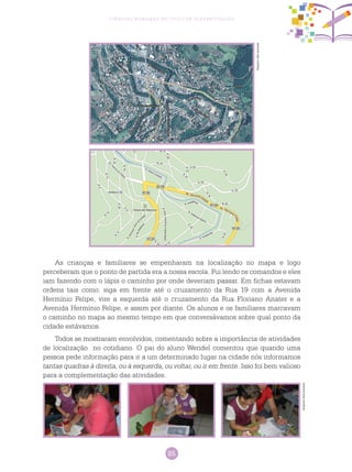 85
Ciências Humanas no Ciclo de Alfabetização
As crianças e familiares se empenharam na localização no mapa e logo
perceberam que o ponto de partida era a nossa escola. Fui lendo os comandos e eles
iam fazendo com o lápis o caminho por onde deveriam passar. Em fichas estavam
ordens tais como: siga em frente até o cruzamento da Rua 19 com a Avenida
Hermínio Felipe, vire a esquerda até o cruzamento da Rua Floriano Anater e a
Avenida Hermínio Felipe, e assim por diante. Os alunos e os familiares marcavam
o caminho no mapa ao mesmo tempo em que conversávamos sobre qual ponto da
cidade estávamos.
Todos se mostraram envolvidos, comentando sobre a importância de atividades
de localização no cotidiano. O pai do aluno Wendel comentou que quando uma
pessoa pede informação para ir a um determinado lugar na cidade nós informamos
tantas quadras à direita, ou à esquerda, ou voltar, ou ir em frente. Isso foi bem valioso
para a complementação das atividades.
Arquivodosautores
Arquivodosautores
 