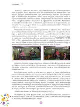 86
cade r n o 9
Terminado o percurso no mapa, todos descobriram que tínhamos perdido o
cubo na própria escola. Perguntei onde eles imaginavam que poderia estar e em
seguida pedi para desenharem esse lugar, estabelecendo trajetos a partir do ponto
onde se encontravam. Elaboraram, assim, mapas variados, pois muitas foram as
sugestões apontadas e todas elas vieram acompanhadas de justificativas, tendo em
vista a variação imaginativa da utilidade de algo na forma de um cubo. Ao exporem
os trabalhos realizados com os familiares, apresentaram os mapas dizendo, por
exemplo, “na cozinha, pois lá tem caixas para armazenar alimentos”; “na sala de
aula junto com outros sólidos”, etc.
Compartilhada essa tarefa, solicitei que lessem as fichas de dicas expostas no
quadro. Dei quatro minutos para a leitura e pedi que fizessem a imagem mental do
lugar ao qual se referiam as dicas que levariam para onde estava o cubo. Esse tempo
para organizar as informações antes de sair à procura do objeto foi importante, pois
“o espaço não é um objeto de visão, mas objeto de pensamento” (MERLEAU-PONTY,
1990, p. 26); o movimento em direção do pensado se pauta em nossas percepções e
nada pode ser falado ou perseguido sem que seja percebido. Terminado o tempo, os
familiares e os alunos saíram em busca do tesouro no pátio da escola.
Arquivodosautores
Quando retornamos à sala, os familiares falaram da importância da participação
na vida dos filhos dentro da escola. Afirmaram ter gostado muito da atividade porque
auxiliaram no estudo e finalizaram dizendo que eles e os filhos não esqueceriam
essa experiência!
Para finalizar este estudo, na aula seguinte, retomei as ideias trabalhadas no
encontro aluno-familiares e dei continuidade ao ensino de Geografia articulado a
outras disciplinas, valendo-me da ludicidade. Levei, para estudo com as crianças,
as ideias do texto “A lateralidade e os modos de ver e representar”, que consta no
Caderno de Formação em Matemática, número 05. Problematizando como se formam
a lateralidade e a orientação no espaço a partir do próprio corpo, desenvolvendo
atividades de representação da localização de objetos no espaço, seja por desenhos,
seja por descrições de itinerários. Tais atividades auxiliam na leitura e construção
de mapas, uma das condições para que o aluno aprenda a pensar o espaço.
Voltando ao contexto do encontro de formação do PNAIC...
No encontro de formação ocorrido em 2014, a professora Marizete, orientadora
de estudo do PNAIC que solicitou a sequência didática, descreveu em seu relatório
as seguintes considerações sobre o estudo:
 