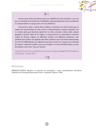 87
Ciências Humanas no Ciclo de Alfabetização
Através deste relato percebemos que esse trabalho foi muito produtivo, uma vez
que os conteúdos de ensino foram trabalhados e pela percepção de como os estudantes
se compreendiam no espaço junto com seus familiares.
Desta forma, após o estudo deste Caderno, concluímos em nossa turma que os
mapas são representados de cima, como se sobrevoássemos o espaço mapeado. Esse
é o motivo pelo qual devemos explorá-los no chão, evitando a leitura deles sempre
pregados à parede. Além de ler mapas, a criança precisa ser estimulada a construir
mapas de diversas regiões, em diferentes escalas, com diferentes propostas, criar
símbolos para utilizar nas legendas que deem sentido ao que está sendo representado.
No Ciclo de Alfabetização os professores precisam envolver as crianças na construção
de mapas e esquemas simples, como, por exemplo, em uma atividade lúdica ou uma
brincadeira como a da “Caça ao Tesouro”.
Marizete Chorna Gross, orientadora de estudo do município de Salgado Filho-PR. Relatório
de formação – outubro/2014.
Referências
MERLEAU-PONTY, Maurice. O primado da percepção e suas consequências filosóficas.
Tradução de Constança Marcondes Cesar. Campinas: Papirus, 1990.
 