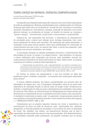 88
cade r n o 9
Tempo-Espaço na infância: vivências compartilhadas
Luciane Ferreira Mocrosky/ UTFPR-Curitiba
Eleta de Carvalho Freire/UFPE
Asexperiênciasrelatadasnestaseçãosãovistaspornóscomofontesinspiradoras
de práticas pedagógicas. Mostram possibilidades para a alfabetização em Ciências
Humanas pelo modo como os conteúdos do “mundo da vida” solicitam os conteúdos
escolares. Pautadas em brincadeiras, cantigas, produção de desenhos e em outros
gêneros textuais, as professoras se lançam no desafio de ensinar as crianças a
“pensar o espaço”, reconhecendo, construindo e comunicando o compreendido.
Destacou-se, nas exposições das docentes, a importância do planejamento
de atividades para o ensino pelo diálogo entre diversas disciplinas, bem como
entre professores de vários anos escolares. Na realização das ações planejadas, a
totalidade vivida pelos alunos ganhou relevo pela possibilidade de construção de
conhecimentos que liga o que, na maioria das vezes, a escola traz separado: cada
disciplina com os seus conteúdos a seu tempo.
A articulação revelada no trabalho pedagógico favoreceu o enfrentamento das
dificuldades de situar, no tempo e no espaço escolar, cada disciplina, ao assumir
o ensino deflagrado pela integração que procura, pela totalidade, avançar em
conhecimentos específicos de áreas particulares do saber. Desse modo, os projetos
mostraram-se valiosos a começar pela superação da
[...] fragmentação das disciplinas e das responsabilidades, em práticas orientadas por e
para linhas e eixos temáticos e conceituais interdisciplinares, não apenas uma justaposição
de disciplinas enclausuradas em si mesmas, mas de uma maneira que, em cada uma se
impliquem as demais regiões do saber (MARQUES, apud CALLAI, 2005, p. 231).
Ao lermos os relatos nos perguntamos: o que nos revelam as falas das
professoras sobre o trabalho conduzido, no horizonte das construções elaboradas
pelos alunos?
A leitura reflexivo-analítica dos textos compartilhados nos permite falar da
abordagem do espaço que, com a linguagem cartográfica, abriu-se ao aluno pela
experiência de educação focada no dar-se conta do tempo vivido. Evidenciou-se,
também, a mobilização de cada um para o desvelamento de realidades e dos modos
de narrá-las. Nos relatos, as vivências foram as deflagradoras do ensino escolar, por
favorecerem a compreensão de que a realidade social não é dada e nem está pronta.
A realidade é constituída no existir, onde “eu apreendo o tempo presente através do
meu presente e em estando presente percebo o outro através de minha vida singular
[...]” (MERLEAU-PONTY, 1990, p. 66).
Constatamos que os projetos expostos levaram em conta a importância do
envolvimento do aluno na ação de formar-se, pela atentividade aos aspectos
geográficos, à vida das pessoas em sociedade, à sua história de vida e à expressão
do vivido. Há, também, nos relatos, um posicionar-se docente que se abre à
capacidade de observação dos alunos e das suas produções. Pelo desenvolvimento
das atividades relatadas pelas professoras, foi possível constatar que os alunos
 