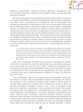 89
Ciências Humanas no Ciclo de Alfabetização
passaram a compreender e observar fenômenos históricos e geográficos e que
suas produções passaram a apresentar mais detalhes, assim como sensibilidade
perceptiva e estética.
No ensino de Geografia, as expressões pictóricas das crianças sobre o mundo que
a circunda primeiramente foi possível pela planificação. Esses aspectos, enfatizados
nos relatos, revela a importância de se trabalhar no Ciclo de Alfabetização com
atividades que favoreçam a visão espacial, junto com as vistas planas. Fazem parte
dessas atividades a leitura e confecção de mapas de diversas regiões, em diferentes
escalas, com diferentes propostas, que suplante a leitura ingênua de registros
cartográficos como marcas territoriais, que apontam uma história geográfica que se
doa objetivamente a estudos. No caminho da alfabetização do aluno, criar símbolos,
utilizar legendas dão sentido à produção, que deixa de ser apenas uma representação
da realidade. Os relatos legitimam, assim, a importância de que as crianças tenham
oportunidade de conhecer e analisar mapas de outras escolas, de museus, mapas
rodoviários, mapas turísticos, de zonas rurais. No Ciclo de Alfabetização, trabalhar
na construção de mapas e esquemas pode favorecer a compreensão dos mesmos, e
essa tarefa
[...] vai muito além da leitura cartográfica, cujas representações refletem as realidades
territoriais, por vezes distorcidas por conta das projeções cartográficas adotadas. Fazer a
leitura do mundo não é fazer uma leitura apenas do mapa, ou pelo mapa, embora ele seja
muito importante. É fazer a leitura do mundo da vida, construído cotidianamente e que
expressa tanto as nossas utopias, como os limites que nos são postos, sejam eles do âmbito
da natureza, sejam do âmbito da sociedade (culturais, políticos, econômicos) (CALLAI,
2005, p.228).
Mas, como encaminhar atividades que se prestem a formação de cidadãos
cientes de si, dos outros e do mundo? As professoras, autoras dos relatos, lançaram-
se ao ensino tendo por pano de fundo o lúdico, tomando as brincadeiras como
estratégia de encaminhamento das atividades. Assim, como já apontado nos artigos
que aprofundam o tema, as brincadeiras são manifestações da cultura, integram
a tradição de um povo e estão presentes no cotidiano da criança, em diferentes
lugares e tempos.
Uma manifestação autêntica da criança ocorre pela brincadeira. Brincando,
elas atuam no mundo e vão compreendendo aspectos da dinâmica das relações
em sociedade. O que se destaca nos relatos nesse sentido? A leitura atenta do
segundo relato mostra que, brincando com os familiares na escola, os alunos se
sentiram encorajados a aprender e ávidos a ouvir o outro: os familiares, como
parceiros de atividade; e a professora, como orientadora dos estudos. Com relação
ao primeiro relato, que também teve a ludicidade como fio condutor, destacou-se
mais nitidamente a possibilidade de reconhecer diferenças e proximidades entre
gostos, estilos de vida e interesses; a perceber diferenças culturais, temporais,
espaciais. De um modo geral, em ambos as propostas pedagógicas se dispuseram a
ensinar o aluno a aprender a pensar o espaço, a ler o mundo, elaborando narrativas
dos conteúdos escolares pelo que o conteúdo do mundo vem solicitando. Segundo
Callai (2005), pelo conteúdo do mundo da vida, as crianças aprendem a atribuir
 