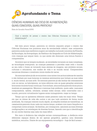 9
Ciências Humanas no Ciclo de Alfabetização
Aprofundando o Tema
Ciências Humanas no Ciclo de Alfabetização:
quais conceitos, quais práticas?
Eleta de Carvalho Freire/UFPE
Qual o sentido de pensar o ensino das Ciências Humanas no Ciclo de
Alfabetização?
Até bem pouco tempo, pareceria no mínimo esquisito propor o ensino das
Ciências Humanas nos primeiros anos da escolaridade infantil, mas certamente
pareceria ainda mais excêntrico sugerir um trabalho incluindo conceitos da Filosofia,
da Sociologia, da Antropologia, da História e da Geografia no Ciclo de Alfabetização,
com crianças que sequer leem, ou que ainda não dominam uma leitura fluente e
compreensiva.
Acontece que os tempos mudaram, as sociedades tornaram-se mais complexas,
as tecnologias avançaram, as crianças passaram a perceber mais cedo o mundo
ao seu redor e foram se tornando mais atentas às imagens, aos artefatos sociais,
culturais e educativos, aos modos de vida e ao mundo social. Compreendem
narrativas diversas e constroem novos modos de narrar.
Asmeninastalvezjánãoseencantemcomoantescomasbrincadeirasdecasinha
e não tenham por suas bonecas os mesmos sentimentos que tinham as suas mães
e, muito menos, as suas avós. Os meninos parecem já não sonhar tão intensamente
com os carros, os helicópteros, os trens elétricos com os quais gerações anteriores
brincavam durante horas contínuas. E se sonham, seus sonhos parecem durar pouco,
mostram-se passageiros. Meninos e meninas hoje preferem, quem sabe, manusear
computadores, tablets, celulares, acessar redes sociais, estar conectados com o
mundo, percorrer virtualmente lugares antes inimagináveis, viajar no tempo.
Tempo que se apresenta diferente nesse presente cada vez mais veloz. Tempo
em que os ritmos de vida são outros e em que tudo acontece de forma muito
acelerada. As crianças crescem muito rápido, as relações revelam-se transitórias, os
casamentos parecem durar cada vez menos tempo, acabam com maior frequência e
comportam novos arranjos. As famílias, por conseguinte, assumem as mais diversas
configurações e se entrelaçam de diversas formas, fazendo com que a identificação
de um núcleo familiar seja cada vez mais difícil.
Em meio à dinâmica das relações sociais contemporâneas, a distância entre
diferentes espaços deixou de ser apenas geográfica, ganhou uma dimensão
simbólica, encurtou. Diante de um equipamento tecnológico – hoje de fácil acesso –
 