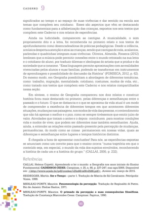 90
cade r n o 9
significados ao tempo e ao espaço de suas vivências e dar sentido na escola aos
temas que compõem seu cotidiano. Esses são aspectos que vêm se destacando
como fundamentais para a alfabetização das crianças, expostos nos seis textos que
compõem este Caderno e nos relatos de experiências.
Ainda na ludicidade, comparecem as cantigas. A musicalidade, o som
propriamente dito e a letra, foi reconhecida no primeiro relato e nos textos de
aprofundamento como desencadeadoras de práticas pedagógicas. Desde a infância,
amúsicadespertaaatençãoeatraiascrianças,sendoquecantigasderoda,acalantos,
parlendas e quadrinhas integram suas vivências. Oliveira, Almeida, Fonseca (2012)
lembram que a música pode permitir conexões entre o mundo retratado na sua letra
e o cotidiano do aluno, por traduzir dilemas e ideologias do artista que a produz e da
sociedade que a consome. “Essa linguagem permite aproximações com as realidades
vivenciadas pelos alunos e suas famílias, podendo se transformar em instrumentos
de aprendizagem e possibilidade de discussão da História” (FONSECA, 2012, p. 62).
Do mesmo modo, em Geografia possibilitam a abordagem de diferentes temáticas,
como: trabalho, migração, mentalidade, cotidiano, costumes, modos de vida, etc.,
como tratado nos textos que compõem este Caderno e nos relatos compartilhados
nessa seção.
Em síntese, o ensino de Geografia compareceu nos dois relatos e construir
história ficou mais destacado no primeiro, pelas diferenças e semelhanças entre o
passado e o futuro. O que se distancia e o que se aproxima da vida atual é um modo
de compreender a existência de diferentes tempos em que acontecem diferentes
situações,mudançasnaspaisagens,nosmodosdevidadaspessoas,eoentendimento
que não há apenas o melhor e o pior, como se sempre tivéssemos que emitir juízo de
valor. Atividades que tratam o antes e o depois contribuem para mostrar condições
vida e modos de viver, que podem ser diferentes mas também semelhantes. Ajuda,
ainda, a entender as relações entre passado-presente pela percepção de mudanças,
permanências, do modo como as coisas permanecem em nossas vidas, quais as
diferenças e semelhanças entre lugares e tempos históricos distintos.
É chegada a hora de apresentar conclusões! Para nós, as experiências expostas
se anunciam como um convite para que o ensino ocorra “numa trajetória em que o
conteúdo seja, em especial, o mundo da vida dos sujeitos envolvidos, reconhecendo
a história de cada um e a história do grupo.” (CALLAI, 2005, p. 232).
Referências
CALLAI, Helena Copetti. Aprendendo a ler o mundo: a Geografia nos anos iniciais do Ensino
Fundamental. CADERNOS CEDES, Campinas, v. 25, n. 66, p. 227-247, mai-ago/2005. Disponível
em: <http://www.scielo.br/pdf/ccedes/v25n66/a06v2566.pdf>. Acesso em: março de 2015.
HEIDEGGER, Martin. Ser e Tempo – parte 1. Tradução de Marcia de Sá Cavalcante. Petrópolis:
Vozes, 1999.
MERLEAU-PONTY, Maurice. Fenomenologia da percepção. Tradução de Reginaldo di Pietro.
Rio de Janeiro: Freitas Bastos, 1971.
MERLEAU-PONTY, Maurice. O primado da percepção e suas consequências filosóficas.
Tradução de Constança Marcondes Cesar. Campinas: Papirus, 1990.
 