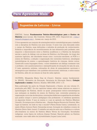 91
Ciências Humanas no Ciclo de Alfabetização
Sugestões de Leituras – Livros
Para Aprender Mais
FREITAS, Itamar. Fundamentos Teórico-Metodológicos para o Ensino de
História: anos iniciais. São Cristóvão: Editora UFS, 2010. Disponível em: <http://
itamarfo.blogspot.com>. Acesso em: março de 2015.
O livro apresenta um conjunto de orientações teórico-metodológicas para o trabalho
com a disciplina de História nos anos iniciais. O autor traz uma discussão sobre
o campo da História, suas definições e métodos de produção de conhecimento.
Enfatiza a importância do reconhecimento de tais elementos pelo professor, sem
esquecer o discernimento entre a História acadêmica e a História da disciplina
escolar a partir do diálogo com as áreas da História e da Educação. Ao longo dos
quatorze capítulos, são abordados temas como: currículos escolares, os PCN e o
ensino de História, a seleção e organização dos conteúdos históricos, estratégias
metodológicas do ensino, a aprendizagem histórica de crianças, dentre outros.
Construído numa linguagem direta, o autor estabelece um diálogo constante com
o professor, com questionamentos e exemplificações de situações de sala de aula.
O texto apresenta verbetes, indicações de obras de pesquisadores nacionais e
estrangeiros que trabalham com questões educacionais, históricas, e sobre ensino
de História, além de um resumo ao final de cada capítulo.
OLIVEIRA, Margarida Maria Dias de (Coord.). História: ensino fundamental.
In: Brasil. Ministério da Educação. Secretaria de Educação Básica. Coleção
explorando o ensino: História. Brasília: MEC/SEB, 2010. v. 21.
Esta publicação faz parte da Coleção Explorando o Ensino, em seu volume 21,
produzida pelo MEC. Os oito capítulos tratam sobre temas relativos ao ensino e
aprendizagem da História, dentre os quais: pressupostos teórico-metodológicos
que embasam os desafios do ensino de História hoje; conteúdos presentes na
organizaçãocurriculardadisciplina;orientaçõesdidáticasesugestõesdeatividades
que podem compor o acervo pedagógico dos professores. A coletânea apresenta
os seguintes títulos: O que se ensina e o que se aprende em História (Marlene
Cainelli), Os tempos que a História tem... (Sandra Regina Ferreira de Oliveira), Meu
lugar na história: de onde eu vejo o mundo? (Flávia Eloisa Caimi); Lembrando, eu
existo (Elison Antonio Paim); Demandas sociais, formação de cidadãos e ensino de
História (Décio Gatti Junior); O trabalho em sala de aula com a História e a cultura
afro-brasileira no ensino de História (Maria Telvira da Conceição); Sociedades
indígenas: outra lógica de vivência (Itamar Freitas); Fazendo gênero na História
ensinada: uma visão além da (in)visibilidade (Juçara Luzia Leite).
 