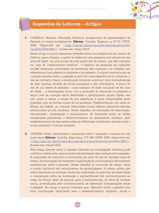 93
Ciências Humanas no Ciclo de Alfabetização
1.	 CAINELLI, Marlene. Educação Histórica: perspectivas de aprendizagem da
história no ensino fundamental. Educar, Curitiba, Especial, p. 57-72, UFPR,
2006. Disponível em: <http://ojs.c3sl.ufpr.br/ojs/index.php/educar/article/
viewFile/5548/4061>. Acesso em: março 2015.
Neste artigo a autora apresenta reflexões sobre as perspectivas do ensino de
História, para crianças, a partir de dados de uma pesquisa com alunos de oito
anos de idade, de uma escola da rede particular de ensino, que são iniciados
na “arte do conhecimento histórico”. O objetivo da pesquisa era trabalhar
noções temporais, priorizando as narrativas das crianças e as relações que
estabelecem com objetos no presente e no passado. A autora considera que as
crianças pensam sobre o passado a partir de suas experiências do presente, e
não ao contrário. Assim, a localização temporal ocorre por meio de lembranças
de algo familiar, situado de forma atemporal e não cronológica. A partir do
uso de um objeto do passado – uma máquina de fazer macarrão de 60 anos
de idade – a investigação inicia com a produção do macarrão no presente e
segue com as crianças sendo desafiadas a identificarem aquele objeto, seu
uso, quem a usava, o tempo de sua existência e quais comparações eram
possíveis com as formas atuais de tal produção. Posteriormente, em visita ao
Museu da Cidade, as crianças observaram outros objetos, sobretudo aqueles
relacionados ao uso cotidiano. Neste trabalho, as atividades de observação,
identificação, comparação e levantamento de hipóteses sobre as fontes
trabalhadas permitiram o desenvolvimento do pensamento histórico, pelo
estabelecimento de discussões sobre as diferenças cotidianas e sociais entre o
tempo passado e o tempo presente.
2.	 COOPER, Hilary. Aprendendo e ensinando sobre o passado a crianças de três
a oito anos. Educar. Curitiba, Especial p. 171-190, UFPR, 2006. Disponível em:
<http://ojs.c3sl.ufpr.br/ojs/index.php/educar/article/download/5541/4055>.
Acesso em: março 2015.
Este artigo discute como o trabalho baseado na investigação histórica pode
contribuir,desdecedo,paraaconstruçãodarelaçãodascriançascomopassado.
A progressão do raciocínio é estimulada por meio do uso de variados tipos de
fontes, da formulação de hipóteses e elaboração de narrativas que demonstrem
justificativas sobre o passado. Nesse trabalho os conceitos de tempo, fonte
e sujeito históricos são estruturantes da aprendizagem. A autora indica que
textos familiares às crianças devem ser explorados no exercício da observação
e comparação sobre as mudanças e permanências dos acontecimentos ao
longo do tempo, além de apontar para a desconstrução da ideia de verdade
única, possibilitada pelo reconhecimento de diferentes interpretações sobre
o passado. No artigo, a autora considera que “descobrir sobre o passado tem
uma contribuição importante para o desenvolvimento cognitivo, social e
Sugestões de Leituras – Artigos
 