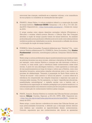 94
cade r n o 9
emocional das crianças, auxiliando-as a respeitar culturas, a ter consciência
da sua própria e a considerar as consequências das ações”.
3.	 FRANCO, Alexia Pádua. A cultura midiática infantil e a construção da noção
de tempo histórico. Cadernos Cedes, Campinas, v. 30, n. 82, p. 311-323, set-
dez/2010. Disponível em: <http://www.cedes.unicamp.br>. Acesso em: março
de 2015.
O artigo analisa como alguns desenhos animados infantis (Flintstones e
Hércules) e revistas infanto-juvenis (Recreio e Ciência Hoje das Crianças)
abordam a noção do tempo quando tratam de temas históricos. As análises
produzidas pela autora produzem reflexões acerca do modo como estes produtos
midiáticos podem ser trabalhados na escola, favorecendo a reflexão dos alunos
e a formação da noção de tempo histórico.
4.	 FONSECA, Selva Guimarães. É possível alfabetizar sem “História”? Ou... como
ensinar História alfabetizando? In: FONSECA, Selva Guimarães. (Org.) Ensino
Fundamental: conteúdos, metodologias e práticas. Campinas: Editora Alínea,
2009.
Neste artigo a autora problematiza alguns questionamentos que ainda povoam
as práticas docentes nos anos iniciais, relativas à disciplina de História, como
por exemplo, como ensinar História a crianças que não dominam a leitura e
a escrita; ou mais ainda, qual a relevância desse conhecimento nesse nível
escolar. A partir de uma abordagem histórica, o texto apresenta a construção
de tais questionamentos ao longo do tempo e indica que a História, como uma
disciplina formativa, potencializa relações educativas entre o seu ensino e o
processo de alfabetização. Tomando a proposição de Paulo Freire acerca da
“leitura do mundo” como anterior à “leitura da palavra”, a autora refere-se à
relevância da compreensão das relações temporais e espaciais nas quais as
crianças estão imersas. Por fim apresenta, no tópico “experiências educativas,
possibilidades metodológicas” o trabalho escolar com a história oral; a
importância da organização do trabalho pedagógico por projetos temáticos; e a
interdisciplinaridadecomoelementoconstituintedeumapráticacomprometida
com a construção do conhecimento histórico pelas crianças.
5.	 PRATS, Joaquim. Ensinar História no contexto das Ciências Sociais: princípios
básicos. Educar, Curitiba, Especial, p.191-218, UFPR, 2006. Disponível em:
<http://ojs.c3sl.ufpr.br/ojs2/index.php/educar/article/view/5540>. Acesso em:
março de 2015.
Neste artigo, o autor discute a relevância do ensino das Ciências Sociais, por
suas potencialidades formativas, e defende que a educação deverá oferecer
uma didática que considere as especificidades desses conhecimentos.
Contudo, argumenta que tais conhecimentos não devem se apresentar
 