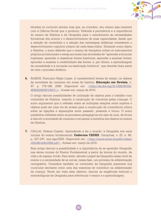 95
Ciências Humanas no Ciclo de Alfabetização
diluídos no currículo escolar mas que, ao contrário, seu ensino seja coerente
com a Ciência Social que o produziu. Defende a pertinência e a importância
do ensino da História e da Geografia para o atendimento às necessidades
formativas dos alunos e o desenvolvimento de suas capacidades, desde que
a seleção de conteúdos e a adoção das estratégias didáticas considerem o
desenvolvimento cognitivo próprio de cada faixa etária. Tomando como objeto
a História, o autor defende que o ensino da disciplina utilize os instrumentos
próprios ao historiador e esteja ancorado nas atividades de “aprender a formular
hipóteses; aprender a classificar fontes históricas; aprender a analisar fontes;
aprender a analisar a credibilidade das fontes; e, por último, a aprendizagem
da causalidade e a iniciação na explicação histórica”, que deverão fazer parte
de todo o processo didático.
6.	 RAMOS, Francisco Régis Lopes. A insustentável leveza do tempo: os objetos
da sociedade de consumo em aulas de história. Educação em Revista, n.
47, p. 179-196, 2008. Disponível em: <http://dx.doi.org/10.1590/S0102-
46982008000100011>. Acesso em: março de 2015.
O artigo discute possibilidades de utilização de objetos para o trabalho com
conteúdos de História, visando a construção de conceitos pelas crianças. O
autor argumenta que a reflexão sobre as múltiplas relações entre sujeitos e
objetos pode ser uma via de acesso para a construção da consciência crítica
sobre as ligações e separações entre passado, presente e futuro. O autor
possibilita reflexões sobre os processos pedagógicos em sala de aula, de forma
a discutir a sociedade de consumo e recuperar a memória dos objetos no ensino
de História.
7.	 CALLAI, Helena Copetti. Aprendendo a ler o mundo: a Geografia nos anos
iniciais do ensino fundamental. Cadernos CEDES, Campinas, v. 25, n. 66,
p. 227-247, mai-ago/2005. Disponível em: <http://www.scielo.br/pdf/ccedes/
v25n66/a06v2566.pdf>. Acesso em: março de 2015.
Este artigo discute a possibilidade e a importância de se aprender Geografia
nas séries iniciais do Ensino Fundamental a partir da leitura do mundo, da
vida e do espaço vivido. Para tanto, aborda o papel da Geografia nesse nível de
ensino e a necessidade de se iniciar, nessa fase, um processo de alfabetização
cartográfica. Considera também os conteúdos da Geografia presentes nos
currículos escolares como uma das maneiras de contribuir na alfabetização
da criança. Tendo em vista esse objetivo, discute as exigências teóricas e
metodológicas da Geografia para referenciar o ensino e a aprendizagem.
 