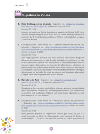 96
cade r n o 9
96
Sugestões de Vídeos
1.	 Dona Cristina perdeu a Memória – Disponível em: <https://www.youtube.
com/watch?v=3ZTnC9pcC3U>. Acesso em: março de 2015.
Duração: 00:13:52
Antônio, um menino de 8 anos, descobre que sua vizinha Cristina, de 80, conta
histórias sempre diferentes sobre a sua vida, os nomes de seus parentes e os
santos do dia. E Dona Cristina acredita que Antônio pode ajudá-la a recuperar
a memória perdida.
2.	 Salto para o futuro – Salto debate 2013 – Ambiente formativo no Ciclo de Alfa-
betização – Disponível em: <http://tvescola.mec.gov.br/tve/video/salto-para-
o-futuro-salto-debate-2013-ambiente-formativo-no-ciclo-de-alfabetizacao>.
Acesso em: março de 2015.
Duração: 00:44:05
Esta edição apresenta a sala de aula como ambiente alfabetizador. Em pauta:
diferentes agrupamentos em sala de aula, atividades diversificadas em sala
de aula e em outros espaços para atendimento às diferentes necessidades das
crianças, jogos e brincadeiras no processo de alfabetização, atividades em
grande grupo para aprendizagens diversas e em pequenos grupos, favorecendo
asinterações,aexploraçãodaliteraturacomoatividadepermanente,estratégias
diferenciadas de inclusão de todas as crianças nas atividades planejadas.
Compõe ainda esta edição temática o Salto Revista.
3.	 Narradores de Javé – Disponível em: <https://www.youtube.com/
watch?v=Trm-CyihYs8>. Acesso em: março de 2015.
Duração: 01:42:00
Moradores de Javé, povoado ameaçado de extinção – pois será encoberto pelas
águas de uma nova hidrelétrica – se unem para reconstruir, com testemunhas
da memória oral, sua história. O fazem com muito humor e picardia, ora com
grandeza épica, ora com deboche.
4.	 Salto para o futuro – Salto debate 2013 – O currículo no Ciclo de Alfabetização
– Disponível em: <http://tvescola.mec.gov.br/tve/video/salto-para-o-futuro-
salto-debate-2013-o-curriculo-no-ciclo-de-alfabetizacao>. Acesso em: março
de 2015.
Duração: 00:47:29
Breve percurso histórico da organização escolar por ciclos no país e a
atual concepção do Ciclo de Alfabetização como garantia do Direito de
Aprendizagem. O currículo nos três anos iniciais do Ensino Fundamental;
 
