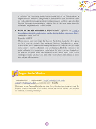 97
Ciências Humanas no Ciclo de Alfabetização
Sugestão de Música
“Vamos embora?” – Disponível em: <https://www.youtube.com/
watch?v=NuDfmKPLwfU>. Acesso em: março de 2015.
Música do grupo Palavra Cantada que traz, de modo divertido, uma proposta de
viagem. Partindo da cidade, com trânsito intenso, os autores narram uma viagem
até o litoral, passando pelo campo.
a definição de Direitos de Aprendizagem para o Ciclo de Alfabetização; a
importância da dimensão integradora da alfabetização com as demais áreas
do conhecimento numa perspectiva interdisciplinar; a gestão e a garantia dos
Direitos de Aprendizagem para as crianças de 6 a 8 anos de idade. Compõe
ainda esta edição temática o Salto Revista.
5.	 Chico na Ilha dos Jurubebas: o mapa da ilha. Disponível em: <http://
tvescola.mec.gov.br/tve/video/chico-na-ilha-dos-jurubebas-o-mapa-da-ilha>.
Acesso em: março de 2015.
Duração: 00:15:16
Chico resolve fazer um Mapa da Ilha dos Jurubebas. Anabela o leva para
conhecer uma cachoeira incrível, para não deixarem de colocá-la no Mapa.
Eles brincam muito e se banham nas águas cristalinas, até que Ozo - malvado
como sempre - resolve acabar com toda aquela alegria. Ele fecha o acesso do rio
até a cachoeira, com gigantescas pedra/letras. Ao subir o rio para desobstruí-
la, Anabela fica presa numa areia movediça. Com a ajuda de Vô Manu, Chico
consegue decifrar um mapa da Ilha feito pelos antigos. Ele localiza a areia
movediça e salva a amiga.
 