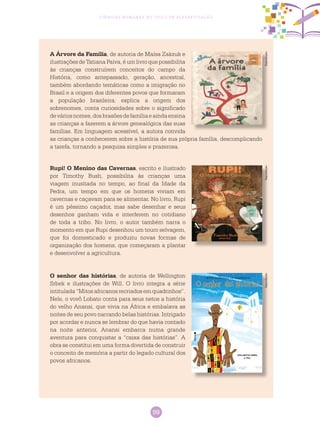 99
Ciências Humanas no Ciclo de Alfabetização
A Árvore da Família, de autoria de Maísa Zakzuk e
ilustrações de Tatiana Paiva, é um livro que possibilita
às crianças construírem conceitos do campo da
História, como antepassado, geração, ancestral,
também abordando temáticas como a imigração no
Brasil e a origem dos diferentes povos que formaram
a população brasileira; explica a origem dos
sobrenomes, conta curiosidades sobre o significado
deváriosnomes,dosbrasõesdefamíliaeaindaensina
as crianças a fazerem a árvore genealógica das suas
famílias. Em linguagem acessível, a autora convida
as crianças a conhecerem sobre a história de sua própria família, descomplicando
a tarefa, tornando a pesquisa simples e prazerosa.
Rupi! O Menino das Cavernas, escrito e ilustrado
por Timothy Bush, possibilita às crianças uma
viagem inusitada no tempo, ao final da Idade da
Pedra, um tempo em que os homens viviam em
cavernas e caçavam para se alimentar. No livro, Rupi
é um péssimo caçador, mas sabe desenhar e seus
desenhos ganham vida e interferem no cotidiano
de toda a tribo. No livro, o autor também narra o
momento em que Rupi desenhou um touro selvagem,
que foi domesticado e produziu novas formas de
organização dos homens, que começaram a plantar
e desenvolver a agricultura.
O senhor das histórias, de autoria de Wellington
Srbek e ilustrações de Will. O livro integra a série
intitulada “Mitos africanos recriados em quadrinhos”.
Nele, o vovô Lobato conta para seus netos a história
do velho Anansi, que vivia na África e embalava as
noites de seu povo narrando belas histórias. Intrigado
por acordar e nunca se lembrar do que havia contado
na noite anterior, Anansi embarca numa grande
aventura para conquistar a “caixa das histórias”. A
obra se constitui em uma forma divertida de construir
o conceito de memória a partir do legado cultural dos
povos africanos.
ReproduçãoReproduçãoReprodução
 