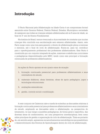 10
Introdução
O Pacto Nacional pela Alfabetização na Idade Certa é um compromisso formal
assumido entre Governo Federal, Distrito Federal, Estados, Municípios e sociedade
de assegurar que todas as crianças estejam alfabetizadas até os 8 anos de idade, ao
final do 3.o
ano do Ensino Fundamental.
Na história do Brasil, temos vivenciado a dura realidade de constatar que muitas
crianças têm concluído sua escolarização sem estarem alfabetizadas. Assim, este
Pacto surge como uma luta para garantir o direito de alfabetização plena a meninas
e meninos, até o final do ciclo de alfabetização. Busca-se, para tal, contribuir
para o aperfeiçoamento profissional dos professores alfabetizadores. Este Pacto é
constituído por um conjunto integrado de ações, materiais e referências curriculares
e pedagógicas disponibilizados pelo MEC, tendo como eixo principal a formação
continuada de professores alfabetizadores.
As ações do Pacto apoiam-se em quatro eixos de atuação:
1.	 formação continuada presencial para professores alfabetizadores e seus
orientadores de estudo;
2.	 materiais didáticos, obras literárias, obras de apoio pedagógico, jogos e
tecnologias educacionais;
3.	 avaliações sistemáticas;
4.	 gestão, controle social e mobilização.
A este conjunto de cadernos cabe a tarefa de subsidiar as discussões relativas à
formação continuada presencial para professores alfabetizadores e seus orientadores
de estudo, ampliando as discussões sobre a alfabetização, na perspectiva do
letramento, no que tange a questões pedagógicas, de forma geral e específica, das
diversas áreas do conhecimento, em uma perspectiva interdisciplinar, bem como
sobre princípios de gestão e organização do ciclo de alfabetização. Trata-se portanto
de, em sentido amplo, apresentar encaminhamentos metodológicos que possibilitem
o desenvolvimento dos Direitos de Aprendizagem dentro do ciclo de alfabetização.
 