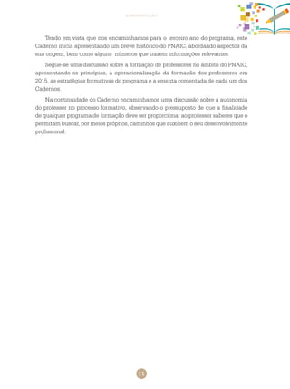 11
apresentação
Tendo em vista que nos encaminhamos para o terceiro ano do programa, este
caderno inicia apresentando um breve histórico do PNAIC, abordando aspectos da
sua origem, bem como alguns números que trazem informações relevantes.
Segue-se uma discussão sobre a formação de professores no âmbito do PNAIC,
apresentando os princípios, a operacionalização da formação dos professores em
2015, as estratégias formativas do programa e a ementa comentada de cada um dos
cadernos.
Na continuidade do caderno encaminhamos uma discussão sobre a autonomia
do professor no processo formativo, observando o pressuposto de que a finalidade
de qualquer programa de formação deve ser proporcionar ao professor saberes que o
permitam buscar, por meios próprios, caminhos que auxiliem o seu desenvolvimento
profissional.
 