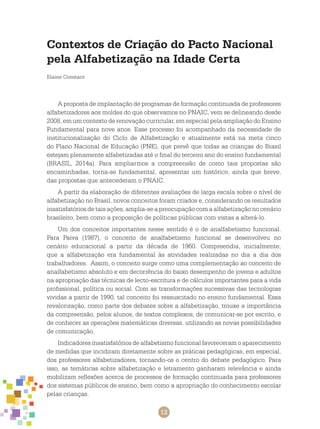 12
Contextos de Criação do Pacto Nacional
pela Alfabetização na Idade Certa
Elaine Constant
A proposta de implantação de programas de formação continuada de professores
alfabetizadores aos moldes do que observamos no PNAIC, vem se delineando desde
2008, em um contexto de renovação curricular, em especial pela ampliação do Ensino
Fundamental para nove anos. Esse processo foi acompanhado da necessidade de
institucionalização do Ciclo de Alfabetização e atualmente está na meta cinco
do Plano Nacional de Educação (PNE), que prevê que todas as crianças do Brasil
estejam plenamente alfabetizadas até o final do terceiro ano do ensino fundamental
(BRASIL, 2014a). Para ampliarmos a compreensão de como tais propostas são
encaminhadas, torna-se fundamental, apresentar um histórico, ainda que breve,
das propostas que antecederam o PNAIC.
A partir da elaboração de diferentes avaliações de larga escala sobre o nível de
alfabetização no Brasil, novos conceitos foram criados e, considerando os resultados
insatisfatórios de tais ações, amplia-se a preocupação com a alfabetização no cenário
brasileiro, bem como a proposição de políticas públicas com vistas a alterá-lo.
Um dos conceitos importantes nesse sentido é o de analfabetismo funcional.
Para Paiva (1987), o conceito de analfabetismo funcional se desenvolveu no
cenário educacional a partir da década de 1960. Compreendia, inicialmente,
que a alfabetização era fundamental às atividades realizadas no dia a dia dos
trabalhadores. Assim, o conceito surge como uma complementação ao conceito de
analfabetismo absoluto e em decorrência do baixo desempenho de jovens e adultos
na apropriação das técnicas de lecto-escritura e de cálculos importantes para a vida
profissional, política ou social. Com as transformações sucessivas das tecnologias
vividas a partir de 1990, tal conceito foi ressuscitado no ensino fundamental. Essa
revalorização, como parte dos debates sobre a alfabetização, trouxe a importância
da compreensão, pelos alunos, de textos complexos, de comunicar-se por escrito, e
de conhecer as operações matemáticas diversas, utilizando as novas possibilidades
de comunicação.
Indicadores insatisfatórios de alfabetismo funcional favoreceram o aparecimento
de medidas que incidiram diretamente sobre as práticas pedagógicas, em especial,
dos professores alfabetizadores, tornando-os o centro do debate pedagógico. Para
isso, as temáticas sobre alfabetização e letramento ganharam relevância e ainda
mobilizam reflexões acerca de processos de formação continuada para professores
dos sistemas públicos de ensino, bem como a apropriação do conhecimento escolar
pelas crianças.
 