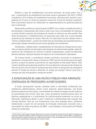 13
apresentação
Embora a taxa de analfabetismo funcional decresça, de modo geral, ano a
ano1
, o quantitativo de analfabetos funcionais ainda é expressivo. Em 2012, o IBGE
contabilizou 27,8 milhões de analfabetos funcionais, definidos pelo instituto como
pessoas de 15 anos ou mais que possuem menos de 4 anos de estudos completos.
Este quantitativo parece ter mobilizado os implementadores de políticas públicas
para a educação.
Esses dados justificam a preocupação do MEC com a baixa consistência entre a
escolaridade e desempenho dos alunos, bem como com a necessidade de repensar
a escola devido à grande porcentagem de evasão no decorrer da vida escolar. Tais
fatos favoreceram o estabelecimento de propostas para lidar com a precariedade
qualitativa dos sistemas de ensino. Para isto, foi importante iniciar o debate sobre o
“direito à alfabetização”, a partir da construção de estratégias que possibilitassem a
diminuição dessas estatísticas nas futuras gerações de estudantes.
Atualmente, o debate sobre o analfabetismo se volta para as crianças que se man-
tém no sistema público de educação e não atingem um determinado padrão, especial-
mente se não conseguem ler, escrever e realizar interpretações, a partir de diferentes
gêneros textuais, seja pelo domínio da língua ou do conhecimento matemático.
Da mesma forma, a persistência desses resultados incomoda os professores
brasileiros, em particular, desde a década de 1990, período de tensão para educação
pública, porque há grande quantitativo de reprovações na Educação Básica. Este
cenário também gera algumas questões: Por que algumas crianças ainda chegam ao
final do terceiro ano do ensino fundamental sem terem se apropriado da linguagem
escrita? O tempo da escola é diferente do tempo da criança? Como é que fica a
criança que não acompanha o tempo da escola?
A estruturação de uma política pública para formação
continuada de professores alfabetizadores
O baixo desempenho escolar, reflexões sobre a identidade profissional dos
professores alfabetizadores, dentre outros aspectos, desencadearam, nas atuais
políticas públicas de educação, a necessidade de atender às exigências de melhoria
do aprendizado dos alunos. Para isso, eram necessárias transformações sobre as
práticas pedagógicas e a mobilização de conhecimentos presentes na teoria na
Educação. Significava definir o que é essencial à alfabetização das crianças das
escolas públicas. Para tal, era fundamental criar uma proposta para o professor
alfabetizador a partir de um processo de formação continuada, marcado com a
articulação de todas as políticas do MEC, o que deflagrou uma política de Estado
ainda em construção.
1
Como mostra a mais recente Pesquisa Nacional por Amostra de Domicílios (Pnad), feita pelo Instituto Brasileiro de
Geografia e Estatística (IBGE) em 2012 e divulgada em setembro de 2013. Já em 2014, conforme MEC, o analfabetismo
recuou em todas as regiões do Brasil e em todas as faixas etárias. A taxa de analfabetismo caiu de 8,7% em 2012 para
8,3% em 2013, considerando a população com 15 anos ou mais.
 
