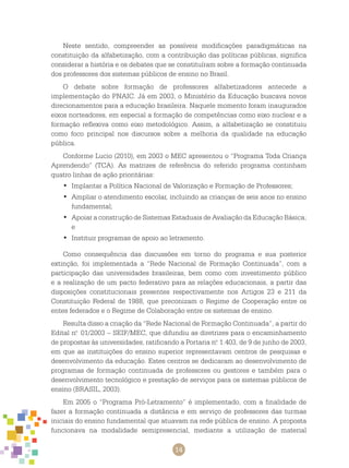 14
Neste sentido, compreender as possíveis modificações paradigmáticas na
constituição da alfabetização, com a contribuição das políticas públicas, significa
considerar a história e os debates que se constituíram sobre a formação continuada
dos professores dos sistemas públicos de ensino no Brasil.
O debate sobre formação de professores alfabetizadores antecede a
implementação do PNAIC. Já em 2003, o Ministério da Educação buscava novos
direcionamentos para a educação brasileira. Naquele momento foram inaugurados
eixos norteadores, em especial a formação de competências como eixo nuclear e a
formação reflexiva como eixo metodológico. Assim, a alfabetização se constituiu
como foco principal nos discursos sobre a melhoria da qualidade na educação
pública.
Conforme Lucio (2010), em 2003 o MEC apresentou o “Programa Toda Criança
Aprendendo” (TCA). As matrizes de referência do referido programa continham
quatro linhas de ação prioritárias:
Implantar a Política Nacional de Valorização e Formação de Professores;•	
Ampliar o atendimento escolar, incluindo as crianças de seis anos no ensino•	
fundamental;
Apoiar a construção de Sistemas Estaduais de Avaliação da Educação Básica;•	
e
Instituir programas de apoio ao letramento.•	
Como consequência das discussões em torno do programa e sua posterior
extinção, foi implementada a “Rede Nacional de Formação Continuada”, com a
participação das universidades brasileiras, bem como com investimento público
e a realização de um pacto federativo para as relações educacionais, a partir das
disposições constitucionais presentes respectivamente nos Artigos 23 e 211 da
Constituição Federal de 1988, que preconizam o Regime de Cooperação entre os
entes federados e o Regime de Colaboração entre os sistemas de ensino.
Resulta disso a criação da “Rede Nacional de Formação Continuada”, a partir do
Edital n.o
01/2003 – SEIF/MEC, que difundiu as diretrizes para o encaminhamento
de propostas às universidades, ratificando a Portaria n.o
1.403, de 9 de junho de 2003,
em que as instituições do ensino superior representavam centros de pesquisas e
desenvolvimento da educação. Estes centros se dedicaram ao desenvolvimento de
programas de formação continuada de professores ou gestores e também para o
desenvolvimento tecnológico e prestação de serviços para os sistemas públicos de
ensino (BRASIL, 2003).
Em 2005 o “Programa Pró-Letramento” é implementado, com a finalidade de
fazer a formação continuada a distância e em serviço de professores das turmas
iniciais do ensino fundamental que atuavam na rede pública de ensino. A proposta
funcionava na modalidade semipresencial, mediante a utilização de material
 