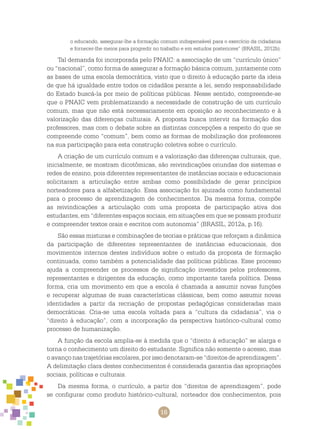 16
o educando, assegurar-lhe a formação comum indispensável para o exercício da cidadania
e fornecer-lhe meios para progredir no trabalho e em estudos posteriores” (BRASIL, 2012b).
Tal demanda foi incorporada pelo PNAIC: a associação de um “currículo único”
ou “nacional”, como forma de assegurar a formação básica comum, juntamente com
as bases de uma escola democrática, visto que o direito à educação parte da ideia
de que há igualdade entre todos os cidadãos perante a lei, sendo responsabilidade
do Estado buscá-la por meio de políticas públicas. Nesse sentido, compreende-se
que o PNAIC vem problematizando a necessidade de construção de um currículo
comum, mas que não está necessariamente em oposição ao reconhecimento e à
valorização das diferenças culturais. A proposta busca intervir na formação dos
professores, mas com o debate sobre as distintas concepções a respeito do que se
compreende como “comum”, bem como as formas de mobilização dos professores
na sua participação para esta construção coletiva sobre o currículo.
A criação de um currículo comum e a valorização das diferenças culturais, que,
inicialmente, se mostram dicotômicas, são reivindicações oriundas dos sistemas e
redes de ensino, pois diferentes representantes de instâncias sociais e educacionais
solicitaram a articulação entre ambas como possibilidade de gerar princípios
norteadores para a alfabetização. Essa associação foi ajuizada como fundamental
para o processo de aprendizagem de conhecimentos. Da mesma forma, compõe
as reivindicações a articulação com uma proposta de participação ativa dos
estudantes, em “diferentes espaços sociais, em situações em que se possam produzir
e compreender textos orais e escritos com autonomia” (BRASIL, 2012a, p.16).
São essas misturas e combinações de teorias e práticas que reforçam a dinâmica
da participação de diferentes representantes de instâncias educacionais, dos
movimentos internos destes indivíduos sobre o estudo da proposta de formação
continuada, como também a potencialidade das políticas públicas. Esse processo
ajuda a compreender os processos de significação investidos pelos professores,
representantes e dirigentes da educação, como importante tarefa política. Dessa
forma, cria um movimento em que a escola é chamada a assumir novas funções
e recuperar algumas de suas características clássicas, bem como assumir novas
identidades a partir da recriação de propostas pedagógicas consideradas mais
democráticas. Cria-se uma escola voltada para a “cultura da cidadania”, via o
“direito à educação”, com a incorporação da perspectiva histórico-cultural como
processo de humanização.
A função da escola amplia-se à medida que o “direito à educação” se alarga e
torna o conhecimento um direito do estudante. Significa não somente o acesso, mas
o avanço nas trajetórias escolares, por isso denotaram-se “direitos de aprendizagem”.
A delimitação clara destes conhecimentos é considerada garantia das apropriações
sociais, políticas e culturais.
Da mesma forma, o currículo, a partir dos “direitos de aprendizagem”, pode
se configurar como produto histórico-cultural, norteador dos conhecimentos, pois
 