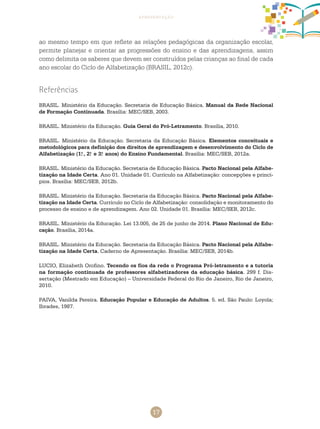 17
apresentação
ao mesmo tempo em que reflete as relações pedagógicas da organização escolar,
permite planejar e orientar as progressões do ensino e das aprendizagens, assim
como delimita os saberes que devem ser construídos pelas crianças ao final de cada
ano escolar do Ciclo de alfabetização (BRASIL, 2012c).
Referências
BRASIL. Ministério da Educação. Secretaria de Educação Básica. Manual da Rede Nacional
de Formação Continuada. Brasília: MEC/SEB, 2003.
BRASIL. Ministério da Educação. Guia Geral do Pró-Letramento. Brasília, 2010.
BRASIL. Ministério da Educação. Secretaria da Educação Básica. Elementos conceituais e
metodológicos para definição dos direitos de aprendizagem e desenvolvimento do Ciclo de
Alfabetização (1.o
, 2.o
e 3.o
anos) do Ensino Fundamental. Brasília: MEC/SEB, 2012a.
BRASIL. Ministério da Educação. Secretaria de Educação Básica. Pacto Nacional pela Alfabe-
tização na Idade Certa. Ano 01. Unidade 01. Currículo na Alfabetização: concepções e princí-
pios. Brasília: MEC/SEB, 2012b.
BRASIL. Ministério da Educação. Secretaria da Educação Básica. Pacto Nacional pela Alfabe-
tização na Idade Certa. Currículo no Ciclo de Alfabetização: consolidação e monitoramento do
processo de ensino e de aprendizagem. Ano 02. Unidade 01. Brasília: MEC/SEB, 2012c.
BRASIL. Ministério da Educação. Lei 13.005, de 25 de junho de 2014. Plano Nacional de Edu-
cação. Brasília, 2014a.
BRASIL. Ministério da Educação. Secretaria da Educação Básica. Pacto Nacional pela Alfabe-
tização na Idade Certa. Caderno de Apresentação. Brasília: MEC/SEB, 2014b.
LUCIO, Elizabeth Orofino. Tecendo os fios da rede o Programa Pró-letramento e a tutoria
na formação continuada de professores alfabetizadores da educação básica. 299 f. Dis-
sertação (Mestrado em Educação) – Universidade Federal do Rio de Janeiro, Rio de Janeiro,
2010.
PAIVA, Vanilda Pereira. Educação Popular e Educação de Adultos. 5. ed. São Paulo: Loyola;
Ibrades, 1987.
 
