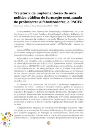 18
Trajetória de implementação de uma
política pública de formação continuada
de professores alfabetizadores: o PACTO
Mirna França da Silva de Araújo (Coordenadora PNAIC – MEC)
O lançamento do Pacto Nacional pela Alfabetização na Idade Certa – PNAIC em
8 de Novembro de 2012, pela Presidente Dilma Rousseff, no Palácio do Planalto, fez
parte da estratégia de divulgação e mobilização do programa. Houve transmissão
ao vivo dos discursos da presidente e do então Ministro da Educação, Aloísio
Mercadante, sobre os desafios a serem enfrentados pelos governos Federal, Estadual
e Municipal: <https://www.youtube.com/watch?v=vGVdbW5ew8Y>. Acesso em
09/04/2015.
Assim,oPNAICconstituiumconjuntointegradodeações,materiaisereferências
curriculares e pedagógicas disponibilizados pelo MEC, tendo como eixo principal a
formação continuada de professores alfabetizadores.
Entre 2000 e 2010, a taxa de analfabetismo no Brasil, até os 8 anos de idade,
caiu 28,2%, com variações entre os estados da federação, alcançando uma taxa
de alfabetização média de 84,8% (IBGE 2010). Apesar deste avanço, constatamos
no mesmo Censo (IBGE 2010) que há variações regionais importantes, chegando à
taxa de analfabetismo a 27,3% na região Norte e 25,4% no Nordeste. Cabe ressaltar,
entretanto,queosdadosutilizadospeloIBGEparaapurarestastaxassãoprovenientes
de uma pergunta simples, feita ao informante do domicílio recenseado: “A criança
sabe ler e escrever?”. Esta pergunta não reflete o que entendemos por alfabetização,
mas indica que o problema é mais amplo e manifesta-se em diferentes intensidades
em todo o país.
A formação dos profissionais da educação – professores, especialistas e
funcionários da escola – constitui-se elemento central na política de valorização
profissional e de melhoria da qualidade da educação básica e da escola pública. O
impacto da divulgação dos dados de desempenho dos alunos da Educação Básica e
a identificação das necessidades formativas dos professores, tanto para a formação
superior inicial quanto para a formação continuada, provocaram, nos sistemas de
ensino estaduais e municipais, uma demanda pela formação continuada de seus
profissionais e a criação e desenvolvimento de programas de formação de caráter
nacional.
A implementação adequada de uma política de formação continuada requer
articulação entre as diferentes Secretarias do Ministério da Educação responsáveis
pelos diferentes programas de formação em desenvolvimento, assim como com
os estados e municípios, e requer ainda a criação de instrumentos eficazes para
o monitoramento, acompanhamento e avaliação dos processos formativos que se
 