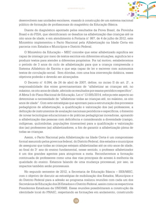19
apresentação
desenvolvem nas unidades escolares, visando à construção de um sistema nacional
público de formação de profissionais do magistério da Educação Básica.
Diante do diagnóstico apontado pelos resultados da Prova Brasil, da Provinha
Brasil e do PISA, que identificaram os desafios na alfabetização das crianças até os
oito anos de idade, e em atendimento à Portaria n.o
867, de 4 de julho de 2012, este
Ministério implementou o Pacto Nacional pela Alfabetização na Idade Certa em
parceria com Estados e Municípios e Distrito Federal.
O Ministério da Educação – MEC concebe que estar alfabetizado significa ser
capaz de interagir por meio de textos escritos em diferentes situações, significa ler e
produzir textos para atender a diferentes propósitos. Por tal motivo, estabelecemos
o período de 3 anos do ciclo de alfabetização para que a criança compreenda o
Sistema Alfabético de Escrita e que seja capaz de ler e escrever com autonomia
textos de circulação social. Sem dúvidas, com uma boa intervenção didática, esses
objetivos poderão e deverão ser alcançados.
O Decreto n.o
6.094, de 24 de abril de 2007, define, no inciso II do art. 2.o
, a
responsabilidade dos entes governamentais de “alfabetizar as crianças até, no
máximo,osoitoanosdeidade,aferindoosresultadosporexameperiódicoespecífico”.
A Meta 5 do Plano Nacional de Educação, Lei n.o
13.005/2014, reforça este aspecto ao
determinar a necessidade de “alfabetizar todas as crianças até, no máximo, os oito
anos de idade”. Com sete estratégias que apontam para a estruturação dos processos
pedagógicos de alfabetização, a qualificação e valorização dos (as) professores, a
definição de instrumentos de avaliação nacionais periódicos e específicos, o fomento
de novas tecnologias educacionais e de práticas pedagógicas inovadoras, apoiando
a alfabetização das pessoas com deficiência e considerando a diversidade (campo,
indígenas, quilombolas, populações itinerantes) para a qualificação e valorização
dos (as) professores (as) alfabetizadores, a fim de garantir a alfabetização plena de
todas as crianças.
Assim, o Pacto Nacional pela Alfabetização na Idade Certa é um compromisso
formal assumido pelos governos federal, do Distrito Federal, dos estados e municípios
de assegurar que todas as crianças estejam alfabetizadas até os oito anos de idade,
ao final do 3.o
ano do ensino fundamental, nesse sentido, o professor alfabetizador
é um dos grandes agentes para atingirmos a meta. Reconhecemos a formação
continuada de professores como uma das vias principais de acesso à melhoria da
qualidade do ensino. Estamos falando de uma mudança processual, por isso, os
impactos também serão processuais.
No segundo semestre de 2012, a Secretaria de Educação Básica – SEB/MEC,
com o objetivo de discutir as estratégias de mobilização dos Estados, Municípios e
do Distrito Federal para a adesão ao programa realizou reuniões com cada um dos
SecretáriosdeEducaçãodos26EstadoseoDistritoFederal,assimcomoosrespectivos
Presidentes Estaduais da UNDIME. Essas reuniões possibilitaram a construção da
identidade local do PNAIC, respeitando as formações em andamento, construindo
 