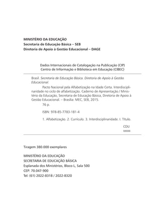 Dados Internacionais de Catalogação na Publicação (CIP)
Centro de Informação e Biblioteca em Educação (CIBEC)
Brasil. Secretaria de Educação Básica. Diretoria de Apoio à Gestão
Educacional.
	 Pacto Nacional pela Alfabetização na Idade Certa. Interdiscipli-
naridade no ciclo de alfabetização. Caderno de Apresentação / Minis-
tério da Educação, Secretaria de Educação Básica, Diretoria de Apoio à
Gestão Educacional. – Brasília: MEC, SEB, 2015.
	 76 p.
	 ISBN: 978-85-7783-181-4
	 1. Alfabetização. 2. Currículo. 3. Interdisciplinaridade. I. Título.
CDU
xxxxx
MINISTÉRIO DA EDUCAÇÃO
Secretaria de Educação Básica – SEB
Diretoria de Apoio à Gestão Educacional – DAGE
Tiragem 380.000 exemplares
MINISTÉRIO DA EDUCAÇÃO
SECRETARIA DE EDUCAÇÃO BÁSICA
Esplanada dos Ministérios, Bloco L, Sala 500
CEP: 70.047-900
Tel: (61) 2022-8318 / 2022-8320
 