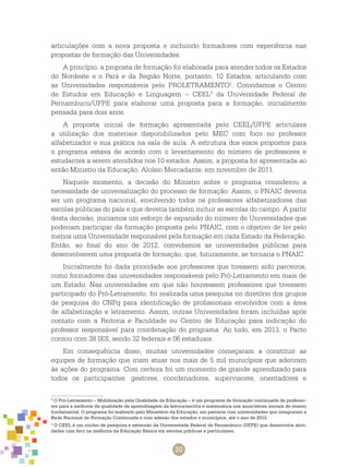 20
articulações com a nova proposta e incluindo formadores com experiência nas
propostas de formação das Universidades.
A princípio, a proposta de formação foi elaborada para atender todos os Estados
do Nordeste e o Pará e da Região Norte, portanto, 10 Estados, articulando com
as Universidades responsáveis pelo PROLETRAMENTO2
. Convidamos o Centro
de Estudos em Educação e Linguagem – CEEL3
da Universidade Federal de
Pernambuco/UFPE para elaborar uma proposta para a formação, inicialmente
pensada para dois anos.
A proposta inicial de formação apresentada pelo CEEL/UFPE articulava
a utilização dos materiais disponibilizados pelo MEC com foco no professor
alfabetizador e sua prática na sala de aula. A estrutura dos eixos propostos para
o programa estava de acordo com o levantamento do número de professores e
estudantes a serem atendidos nos 10 estados. Assim, a proposta foi apresentada ao
então Ministro da Educação, Aloísio Mercadante, em novembro de 2011.
Naquele momento, a decisão do Ministro sobre o programa considerou a
necessidade de universalização do processo de formação. Assim, o PNAIC deveria
ser um programa nacional, envolvendo todos os professores alfabetizadores das
escolas públicas do país e que deveria também incluir as escolas do campo. A partir
desta decisão, iniciamos um esforço de expansão do número de Universidades que
poderiam participar da formação proposta pelo PNAIC, com o objetivo de ter pelo
menos uma Universidade responsável pela formação em cada Estado da Federação.
Então, ao final do ano de 2012, convidamos as universidades públicas para
desenvolverem uma proposta de formação, que, futuramente, se tornaria o PNAIC.
Inicialmente foi dada prioridade aos professores que tivessem sido parceiros,
como formadores das universidades responsáveis pelo Pró-Letramento em mais de
um Estado. Nas universidades em que não houvessem professores que tivessem
participado do Pró-Letramento, foi realizada uma pesquisa no diretório dos grupos
de pesquisa do CNPq para identificação de profissionais envolvidos com a área
de alfabetização e letramento. Assim, outras Universidades foram incluídas após
contato com a Reitoria e Faculdade ou Centro de Educação para indicação do
professor responsável para coordenação do programa. Ao todo, em 2013, o Pacto
contou com 38 IES, sendo 32 federais e 06 estaduais.
Em consequência disso, muitas universidades começaram a constituir as
equipes de formação que iriam atuar nos mais de 5 mil municípios que aderiram
às ações do programa. Com certeza foi um momento de grande aprendizado para
todos os participantes: gestores, coordenadores, supervisores, orientadores e
2
O Pró-Letramento – Mobilização pela Qualidade da Educação – é um programa de formação continuada de professo-
res para a melhoria da qualidade de aprendizagem da leitura/escrita e matemática nos anos/séries iniciais do ensino
fundamental. O programa foi realizado pelo Ministério da Educação, em parceria com universidades que integraram a
Rede Nacional de Formação Continuada e com adesão dos estados e municípios, até o ano de 2012.
3
O CEEL é um núcleo de pesquisa e extensão da Universidade Federal de Pernambuco (UFPE) que desenvolve ativi-
dades com foco na melhoria da Educação Básica em escolas públicas e particulares.
 