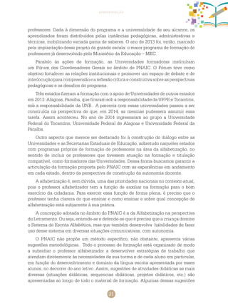 21
apresentação
professores. Dada à dimensão do programa e a universalidade de seu alcance, os
aprendizados foram distribuídos pelas instâncias pedagógicas, administrativas e
técnicas, mobilizando variada gama de saberes. O ano de 2013 foi, então, marcado
pela implantação desse projeto de grande escala: o maior programa de formação de
professores já desenvolvido pelo Ministério da Educação – MEC.
Paralelo às ações de formação, as Universidades formadoras instituíram
um Fórum dos Coordenadores Gerais no âmbito do PNAIC. O Fórum teve como
objetivo fortalecer as relações institucionais e promover um espaço de debate e de
interlocuçãoparacompreensãoeareflexãocríticaeconstrutivasobreasperspectivas
pedagógicas e os desafios do programa.
Três estados fizeram a formação com o apoio de Universidades de outros estados
em 2013: Alagoas, Paraíba, que ficaram sob a responsabilidade da UFPE e Tocantins,
sob a responsabilidade da UNB. A parceria com essas universidades passou a ser
construída na perspectiva de que, em 2014, as mesmas pudessem assumir essa
tarefa. Assim aconteceu. No ano de 2014 ingressaram ao grupo a Universidade
Federal do Tocantins, Universidade Federal de Alagoas e Universidade Federal da
Paraíba.
Outro aspecto que merece ser destacado foi à construção do diálogo entre as
Universidades e as Secretarias Estaduais de Educação, sobretudo naqueles estados
com programas próprios de formação de professores na área da alfabetização, no
sentido de incluir os professores que tivessem atuação na formação e titulação
compatível, como formadores das Universidades. Dessa forma buscamos garantir a
articulação da formação proposta pelo PNAIC com as experiências em andamento
em cada estado, dentro da perspectiva de construção da autonomia docente.
A alfabetização é, sem dúvida, uma das prioridades nacionais no contexto atual,
pois o professor alfabetizador tem a função de auxiliar na formação para o bom
exercício da cidadania. Para exercer essa função de forma plena, é preciso que o
professor tenha clareza do que ensinar e como ensinar e sobre qual concepção de
alfabetização está subjacente à sua prática.
A concepção adotada no âmbito do PNAIC é a da Alfabetização na perspectiva
do Letramento. Ou seja, entende-se e defende-se que é preciso que a criança domine
o Sistema de Escrita Alfabética, mas que também desenvolva habilidades de fazer
uso desse sistema em diversas situações comunicativas, com autonomia.
O PNAIC não propõe um método específico, não obstante, apresenta várias
sugestões metodológicas. Todo o processo de formação está organizado de modo
a subsidiar o professor alfabetizador a desenvolver estratégias de trabalho que
atendam diretamente às necessidades de sua turma e de cada aluno em particular,
em função do desenvolvimento e domínio da língua escrita apresentada por esses
alunos, no decorrer do ano letivo. Assim, sugestões de atividades didáticas as mais
diversas (situações didáticas, sequencias didáticas, projetos didáticos, etc.) são
apresentadas ao longo de todo o material de formação. Algumas dessas sugestões
 