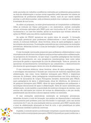 22
estão pautadas em trabalhos acadêmicos realizados por professores pesquisadores
na área de alfabetização e muitas outras sugestões estão baseadas em relatos de
experiências de professoras alfabetizadoras. Assim, mais do que repetir tarefas
prontas ou pré-determinadas, cada professora poderá criar e adequar as atividades
à realidade de sua turma.
Ao aderir ao programa, os entes governamentais se comprometem a alfabetizar
todas as crianças em língua portuguesa e em matemática, realizar avaliações
anuais universais aplicadas pelo INEP, junto aos concluintes do 3º ano do ensino
fundamental e, no caso dos estados, apoiar os municípios que tenham aderido às
ações do PNAIC para sua efetiva implementação.
As ações do PNAIC apoiam-se em quatro eixos de atuação: 1) formação
continuada presencial para professores alfabetizadores e seus orientadores de
estudo, 2) materiais didáticos, obras literárias, obras de apoio pedagógico, jogos e
tecnologias educacionais, 3) avaliações sistemáticas que contemplam as avaliações
processuais, debatidas durante o curso de formação e 4) gestão, o controle social e
a mobilização.
O eixo formação continuada presencial para professores alfabetizadores e seus
orientadoresdeestudotemcomoobjetivoampliarasdiscussõessobreaalfabetização,
na perspectiva do letramento, no que tange a questões pedagógicas das diversas
áreas do conhecimento em uma perspectiva interdisciplinar, bem como sobre
princípios de gestão e organização do ciclo de alfabetização. Trata-se, portanto, de
apresentar encaminhamentos metodológicos que possibilitem o desenvolvimento
dos direitos de aprendizagem dentro do ciclo de alfabetização.
O eixo materiais didáticos, obras literárias, obras de apoio pedagógico, jogos
e tecnologias educacionais é formado por conjuntos de materiais específicos para
alfabetização, tais como: livros didáticos (entregues pelo PNLD) e respectivos
manuais do professor; obras pedagógicas complementares aos livros didáticos e
acervos de dicionários de Língua Portuguesa (também distribuídos pelo PNLD);
jogos pedagógicos de apoio à alfabetização; obras de referência, de literatura e
de pesquisa (entregues pelo PNBE); obras de apoio pedagógico aos professores; e
tecnologias educacionais de apoio à alfabetização. Além de novos conteúdos para
alfabetização, muda também a quantidade de materiais entregues às escolas, cujos
acervos são calculados por número de turmas de alfabetização e não por escola,
possibilitando aos docentes e alunos explorar melhor os conteúdos.
O eixo avaliações sistemáticas contempla as avaliações processuais,
debatidas durante o curso de formação, que podem ser desenvolvidas e realizadas
continuamente pelo professor junto aos educandos e a aplicação, junto aos alunos
concluintes do 3.o
ano, de uma avaliação externa universal, pelo INEP, visando aferir
o nível de alfabetização alcançado ao final do ciclo, e que possibilitará às redes
implementar medidas e políticas corretivas.
A gestão, o controle social e a mobilização completam o quarto eixo do programa.
O arranjo institucional proposto para gerir o PNAIC é formado por quatro instâncias: o
 