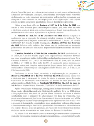 23
apresentação
Comitê Gestor Nacional, a coordenação institucional em cada estado, a Coordenação
Estadual e a Coordenação Municipal, fortalecendo a articulação entre o Ministério
da Educação, as redes estaduais, as municipais e as Instituições formadoras para
assegurar o funcionamento de fato do programa e sua organização como um dos
pilares que pode assegurar a qualidade no alcance dos objetivos propostos.
Sobre a base legal, além da Portaria n.o
867, de 4 de Julho de 2012, que
institui o Pacto Nacional pela Alfabetização na Idade Certa, bem como as ações
e diretrizes gerais do programa, outros instrumentos legais foram publicados na
sequência no intuito de dar legitimidade às ações de formação.
A Portaria n.o
1458, de 14 de Dezembro de 2012 definiu categorias e
parâmetros para a concessão de bolsas de estudo e pesquisa no âmbito do Pacto
Nacional pela Alfabetização na Idade Certa, na forma do art. 2, inciso I, da Portaria
MEC n.o
867, de 4 de julho de 2012. Em seguida, a Portaria n.o
90 de 6 de fevereiro
de 2013 definiu o valor máximo das bolsas para os profissionais da educação
participantes da formação continuada de professores alfabetizadores no âmbito do
programa.
A Medida Provisória n.o
586, de 8 de novembro de 2012, convertida na Lei
n.o
12.801, de 24 de abril de 2013 dispôs sobre o apoio técnico e financeiro da União
aos entes federados no âmbito do Pacto Nacional pela Alfabetização na Idade Certa
e alterou as Leis n.o
5.537, de 21 de novembro de 1968, n.o
8.405, de 9 de janeiro
de 1992, e n.o
10.260, de 12 de julho de 2001. A autorização para a concessão de
bolsas de estudo e de pesquisa a participantes de programas de formação inicial e
continuada de professores para a educação básica foi definida pela Lei n.o
11.273, de
6 de fevereiro de 2006.
Finalizando o aporte legal necessário a implementação do programa, a
Resolução/CD/FNDE n.o
4, de 27 de fevereiro de 2013 estabeleceu orientações
e diretrizes para o pagamento de bolsas de estudo e pesquisa para a Formação
Continuada de Professores Alfabetizadores, no âmbito do Pacto Nacional pela
Alfabetização na Idade Certa e a Resolução/CD/FNDE n.o
12, de 8 de maio de
2013 alterou dispositivos da Resolução CD/FNDE n.o
4, de 27 de fevereiro de 2013.
Após a estruturação da base legal, conseguimos iniciar a trajetória do programa.
Desse modo, o Pacto Nacional pela Alfabetização na Idade Certa em 2013 definiu
a Linguagem como seu ponto de partida. Neste momento, iniciamos a reflexão
aprofundada sobre o processo de alfabetização com base no letramento, para
propiciar melhores condições de uso de materiais didáticos distribuídos pelo MEC e
de elaboração de recursos importantes para auxiliar o professor em sala de aula. Todo
o processo de formação foi organizado de modo a subsidiar o professor alfabetizador
a desenvolver estratégias de trabalho que atendam diretamente às necessidades de
sua turma e de cada aluno em particular, em função do desenvolvimento e domínio
da língua escrita apresentada por esses alunos, no decorrer do ano letivo.
No ano de 2014, a ênfase do trabalho de formação ocorreu com o componente
curricularMatemática,masmantendoapreocupaçãodenãoperderofocodotrabalho
 