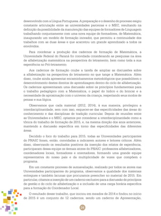 24
desenvolvido com a Língua Portuguesa. A preparação e o desenho do processo exigiu
constante articulação entre as universidades parceiras e o MEC, resultando na
definição da possibilidade da manutenção das equipes de formadores de Linguagem
trabalhando conjuntamente com uma nova equipe de formadores, de Matemática,
inaugurando um modelo de formação inovador, que permitiu a continuidade dos
trabalhos com as duas áreas e que acarretou um grande aprendizado a todos os
envolvidos.
Para coordenar a produção dos cadernos de formação de Matemática, a
Universidade Federal do Paraná foi convidada considerando as pesquisas na área
de alfabetização matemática na perspectiva do letramento, bem como toda a sua
experiência no Pró-letramento.
Aos cadernos de formação coube a tarefa de ampliar as discussões sobre
a alfabetização na perspectiva do letramento no que tange a Matemática. Além
disso, coube ainda apresentar encaminhamentos metodológicos que possibilitem o
desenvolvimento destes direitos de aprendizagem dentro do ciclo de alfabetização.
Os cadernos apresentaram uma discussão sobre os princípios fundamentais para
o trabalho pedagógico com a Matemática, o papel do lúdico e do brincar e a
necessidade de aproximação com o universo da criança, respeitando seus modos de
pensar e sua lógica.
Observamos que cada material (2012, 2014), à sua maneira, privilegiou a
interdisciplinaridade, sem com isso, esquecer-se das especificidades das áreas do
conhecimento e das disciplinas de tradição curricular. Depois de reuniões entre
as Universidades e o MEC, optamos por considerar a interdisciplinaridade como a
tônica do trabalho de formação de 2015, e, na mesma direção dos anos anteriores,
mantendo a discussão específica em torno das especificidades das diferentes
áreas.
Decidido o foco do trabalho para 2015, todas as Universidades participantes
do PNAIC foram, então, convidadas a indicarem autores e leitores críticos. Além
disso, observando os resultados positivos da inserção dos relatos de experiência,
participaram dessa equipe os demais atores do PNAIC: professores alfabetizadores,
coordenadores locais, formadores e orientadores, formando uma grande equipe
representativa do nosso país e da multiplicidade de vozes que compõem o
programa.
Em um constante processo de autoavaliação, realizado por todos os atores nas
Universidades participantes do programa, observamos a qualidade dos materiais
entregues e também lacunas que procuramos preencher no material de 2015. Em
particular, citamos a inserção de um caderno exclusivo para a discussão de princípios
de gestão e do ciclo de alfabetização e a inclusão de uma carga horária especifica
para a formação do Coordenador Local.
O resultado desse trabalho, que iniciou em meados de 2014 e findou no início
de 2015 é um conjunto de 12 cadernos, sendo um caderno de Apresentação,
 