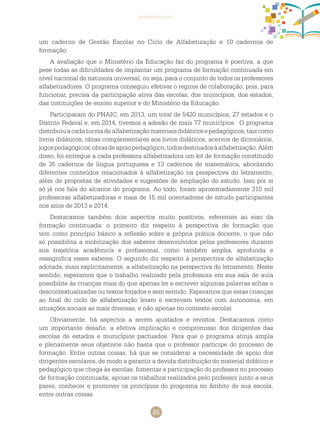 25
apresentação
um caderno de Gestão Escolar no Ciclo de Alfabetização e 10 cadernos de
formação.
A avaliação que o Ministério da Educação faz do programa é positiva, a que
pese todas as dificuldades de implantar um programa de formação continuada em
nível nacional de natureza universal, ou seja, para o conjunto de todos os professores
alfabetizadores. O programa conseguiu efetivar o regime de colaboração, pois, para
funcionar, precisa da participação ativa das escolas, dos municípios, dos estados,
das instituições de ensino superior e do Ministério da Educação.
Participaram do PNAIC, em 2013, um total de 5420 municípios, 27 estados e o
Distrito Federal e, em 2014, tivemos a adesão de mais 77 municípios. O programa
distribuiuacadaturmadealfabetizaçãomateriaisdidáticosepedagógicos,taiscomo
livros didáticos, obras complementares aos livros didáticos, acervos de dicionários,
jogospedagógicos,obrasdeapoiopedagógico,todosdestinadosàalfabetização.Além
disso, foi entregue a cada professora alfabetizadora um kit de formação constituído
de 35 cadernos de língua portuguesa e 13 cadernos de matemática, abordando
diferentes conteúdos relacionados à alfabetização na perspectiva do letramento,
além de propostas de atividades e sugestões de ampliação do estudo. Isso por si
só já nos fala do alcance do programa. Ao todo, foram aproximadamente 310 mil
professoras alfabetizadoras e mais de 15 mil orientadores de estudo participantes
nos anos de 2013 e 2014.
Destacamos também dois aspectos muito positivos, referentes ao eixo da
formação continuada: o primeiro diz respeito à perspectiva de formação que
tem como princípio básico a reflexão sobre a própria prática docente, o que não
só possibilita a mobilização dos saberes desenvolvidos pelos professores durante
sua trajetória acadêmica e profissional, como também amplia, aprofunda e
ressignifica esses saberes. O segundo diz respeito à perspectiva de alfabetização
adotada, mais explicitamente, a alfabetização na perspectiva do letramento. Neste
sentido, esperamos que o trabalho realizado pela professora em sua sala de aula
possibilite às crianças mais do que apenas ler e escrever algumas palavras soltas e
descontextualizadas ou textos forjados e sem sentido. Esperamos que estas crianças
ao final do ciclo de alfabetização leiam e escrevam textos com autonomia, em
situações sociais as mais diversas, e não apenas no contexto escolar.
Obviamente, há aspectos a serem ajustados e revistos. Destacamos como
um importante desafio, a efetiva implicação e compromisso dos dirigentes das
escolas de estados e municípios pactuados. Para que o programa atinja ampla
e plenamente seus objetivos não basta que o professor participe do processo de
formação. Entre outras coisas, há que se considerar a necessidade de apoio dos
dirigentes escolares, de modo a garantir a devida distribuição do material didático e
pedagógico que chega às escolas, fomentar a participação do professor no processo
de formação continuada, apoiar os trabalhos realizados pelo professor junto a seus
pares, conhecer e promover os princípios do programa no âmbito de sua escola,
entre outras coisas.
 