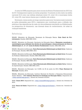 26
A meta do IDEB proposta para anos iniciais do Ensino Fundamental em 2013 era
de 4.9. Conseguimos superar as metas propostas. O aumento se deu tanto na média
nacional (5.2) como nas médias estaduais (meta 5.0, nota 5.4) e municipais (meta
4.5, nota 4.9), mas temos clareza que o trabalho não acabou.
Entretanto,temosaindaumlongocaminhoapercorrer.Iniciamosnestemomento
as ações planejadas para 2015 e esperamos que contribuam para a reflexão das
práticas e das experiências de cada um dos professores resultando na Alfabetização
na perspectiva do letramento, nas diversas áreas do conhecimento, de todas as
crianças brasileiras.
Referências
BRASIL. Ministério da Educação. Secretaria de Educação Básica. Guia Geral do Pró-
Letramento. Brasília: MEC/SEB, 2010.
BRASIL. Ministério da Educação. Secretaria da Educação Básica. Elementos conceituais e
metodológicos para definição dos direitos de aprendizagem e desenvolvimento do Ciclo de
Alfabetização (1.o
, 2.o
e 3.o
anos) do Ensino Fundamental. Brasília: MEC/SEB, 2012.
BRASIL. Ministério da Educação. Pacto Nacional pela Alfabetização na Idade Certa. Cadernos
de Formação. Brasília: MEC/SEB, 2012.
BRASIL. Ministério da Educação. Pacto Nacional pela Alfabetização na Idade Certa. Formação
do Professor Alfabetizador. Brasília: MEC/SEB, 2012.
BRASIL. Ministério da Educação. Pacto Nacional pela Alfabetização na Idade Certa. Cadernos
de Formação. Brasília: MEC/SEB, 2014.
BRASIL. Ministério da Educação. Pacto Nacional pela Alfabetização na Idade Certa. Caderno
de Apresentação. Brasília: MEC/SEB, 2014.
BRASIL. Ministério da Educação. Lei 13.005, de 25 de junho de 2014. Plano Nacional de
Educação. Brasília, 2014.
BRASIL. Ministério da Educação. Instituto Nacional de Estudos e Pesquisas Educacionais
Anísio Teixeira – INEP. Sistema Nacional de Avaliação da Educação Básica. Disponível em:
<http://portal.inep.gov.br>. Acesso em: fevereiro de 2015.
IBGE. Censo 2010. Disponível em: <http://censo2010.ibge.gov.br/>. Acesso em: fevereiro de
2015.
IBGE. Banco de Dados. Disponível em: <http://ibge.gov.br/home/>. Acesso em: fevereiro de
2015.
 