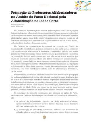 27
apresentação
Formação de Professores Alfabetizadores
no Âmbito do Pacto Nacional pela
Alfabetização na Idade Certa
Emerson Rolkouski
Telma Ferraz Leal
No Caderno de Apresentação do material de formação do PNAIC de linguagem
foiressaltadoqueseralfabetizadoémuitomaisdoquedominarapenasosrudimentos
da leitura e escrita, mesmo sendo capaz de ler e escrever todas as palavras. A pessoa
alfabetizada é aquela capaz de ler e escrever em diferentes situações sociais, de tal
forma que isso lhe permita inserir-se e participar ativamente em um mundo letrado,
enfrentando os desafios e demandas sociais.
No Caderno de Apresentação do material de formação do PNAIC de
matemática foi ressaltado que, para que isso aconteça, não basta apenas o domínio
dos conhecimentos relacionados à linguagem: é necessário também um amplo
domínio de outras disciplinas, como a matemática, na qual os números e o sistema
de numeração decimal são fundamentais, mas não são os únicos aspectos que
devem ser abordados na escola. Nesse ano, damos continuidade a essa discussão,
considerando, nesses Cadernos, aspectos essenciais da alfabetização nas diferentes
áreas, bem como aprofundamos e retomamos conceitos importantes da linguagem
e da matemática. Além disso, conceitos centrais da área educacional também são
discutidos, tais como interdisciplinaridade, ciclo de alfabetização, diversidade,
dentre outros.
Nesse contexto, conforme já ressaltado nos outros anos, evidencia-se que o papel
do professor alfabetizador é central, não cabendo confundi-lo com o de alguém que
na sala de aula reproduzirá métodos e técnicas. O professor alfabetizador deve ser
tratado como um profissional em constante formação, não só na área de linguagem,
mas em todas que façam parte do ciclo de alfabetização. O Pacto Nacional pela
Alfabetização na Idade Certa tem, como um de seus objetivos, auxiliar nesse
processo, tendo em vista que um de seus eixos trata da formação continuada.
Os princípios da formação continuada que orientam as ações do Pacto,
explicitado nos Cadernos de Linguagem e retomados nos cadernos de Matemática,
são:
A prática da reflexividade: pautada na ação prática/teoria/prática,•	
operacionalizada na análise de práticas de salas de aulas, aliadas à reflexão
teórica e reelaboração das práticas.
A constituição da identidade profissional: efetivada em momentos de•	
reflexão sobre as memórias do professor enquanto sujeito de um processo
 