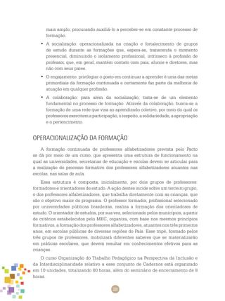 28
mais amplo, procurando auxiliá-lo a perceber-se em constante processo de
formação.
A socialização: operacionalizada na criação e fortalecimento de grupos•	
de estudo durante as formações que, espera-se, transcenda o momento
presencial, diminuindo o isolamento profissional, intrínseco à profissão de
professor, que, em geral, mantém contato com pais, alunos e diretores, mas
não com seus pares.
O engajamento: privilegiar o gosto em continuar a aprender é uma das metas•	
primordiais da formação continuada e certamente faz parte da melhoria de
atuação em qualquer profissão.
A colaboração: para além da socialização, trata-se de um elemento•	
fundamental no processo de formação. Através da colaboração, busca-se a
formação de uma rede que visa ao aprendizado coletivo, por meio do qual os
professoresexercitemaparticipação,orespeito,asolidariedade,aapropriação
e o pertencimento.
Operacionalização da Formação
A formação continuada de professores alfabetizadores prevista pelo Pacto
se dá por meio de um curso, que apresenta uma estrutura de funcionamento na
qual as universidades, secretarias de educação e escolas devem se articular para
a realização do processo formativo dos professores alfabetizadores atuantes nas
escolas, nas salas de aula.
Essa estrutura é composta, inicialmente, por dois grupos de professores:
formadores e orientadores de estudo. A ação destes incide sobre um terceiro grupo,
o dos professores alfabetizadores, que trabalha diretamente com as crianças, que
são o objetivo maior do programa. O professor formador, profissional selecionado
por universidades públicas brasileiras, realiza a formação dos orientadores de
estudo. O orientador de estudos, por sua vez, selecionado pelos municípios, a partir
de critérios estabelecidos pelo MEC, organiza, com base nos mesmos princípios
formativos, a formação dos professores alfabetizadores, atuantes nos três primeiros
anos, em escolas públicas de diversas regiões do País. Esse tripé, formado pelos
três grupos de professores, mobilizará diferentes saberes que se materializarão
em práticas escolares, que devem resultar em conhecimentos efetivos para as
crianças.
O curso Organização do Trabalho Pedagógico na Perspectiva da Inclusão e
da Interdisciplinaridade relativo a esse conjunto de Cadernos está organizado
em 10 unidades, totalizando 80 horas, além do seminário de encerramento de 8
horas.
 