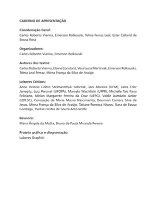 Caderno de Apresentação
Coordenação Geral:
Carlos Roberto Vianna, Emerson Rolkouski, Telma Ferraz Leal, Ester Calland de
Sousa Rosa
Organizadores:
Carlos Roberto Vianna, Emerson Rolkouski
Autores dos textos:
Carlos Roberto Vianna, Elaine Constant, Vera Lucia Martiniak, Emerson Rolkouski,
Telma Leal Ferraz, Mirna França da Silva de Araújo
Leitores Críticos:
Anne Heloíse Coltro Stelmastchuk Sobczak, Jani Moreira (UEM), Laíza Erler
Janegitz, Luiz Percival (UFOPA), Marcelo Wachiliski (UFPR), Michelle Taís Faria
Feliciano, Mirian Margarete Pereira da Cruz (UEPG), Valdir Damázio Júnior
(UDESC), Conceição de Maria Moura Nascimento, Dourivan Camara Silva de
Jesus, Mirna França da Silva de Araújo, Tatiane Fonseca Niceas, Nara de Sousa
Gonzaga, Yvelise Freitas de Souza Arco-Verde
Revisora:
Maria Ângela da Motta, Bruna de Paula Miranda Pereira
Projeto gráfico e diagramação:
Labores Graphici
 