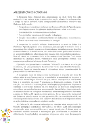 32
Apresentação dos Cadernos
O Programa Pacto Nacional pela Alfabetização na Idade Certa tem sido
desenvolvido por meio de ações que estimulam a ação reflexiva do professor sobre
o tempo e o espaço escolares. Cinco princípios centrais orientam a concepção dos
cadernos de formação:
Perspectivadeumcurrículoinclusivo,quedefendeos•	 direitosdeaprendizagem
de todas as crianças, fortalecendo as identidades sociais e individuais;
Integração entre os componentes curriculares;•	
Foco central na organização do trabalho pedagógico;•	
Seleção e discussão de temáticas fundantes em cada área de conhecimento;•	
Ênfase na alfabetização e letramento das crianças.•	
A perspectiva do currículo inclusivo é contemplada por meio da defesa dos
direitos de aprendizagem de todas as crianças, com inserção de reflexões sobre a
necessidade da avaliação permanente dos estudantes, para planejamento de ações
no âmbito da escola e da sala de aula, para atendimento mais qualificado, incluindo-
se as especificidades da alfabetização das crianças com necessidades específicas.
Para tal, haverá, na primeira unidade, a discussão sobre as Diretrizes Curriculares
Nacionais da Educação Básica, evidenciando seus pressupostos centrais. Tais
pressupostos serão retomados nos demais cadernos.
O primeiro princípio também é tratado no caderno 02, que aborda a concepção
de criança, em uma perspectiva das infâncias vividas em diferentes territórios.
Nos demais cadernos, essa discussão é retomada ao serem propostas ações de
planejamento do cotidiano escolar.
A integração entre os componentes curriculares é proposta por meio do
debate sobre as relações entre escola e sociedade e a necessidade de favorecer a
socialização de estratégias didáticas em que a escola interage com a comunidade
local e a sociedade em geral. A ampliação do letramento, portanto, é foco de
atenção, com estímulo à organização do trabalho pedagógico por meio de projetos
didáticos e sequências didáticas em que temáticas de diferentes componentes
curriculares são mobilizadas para a compreensão da realidade e desenvolvimento
de valores humanos.Tal princípio é contemplado inicialmente por meio da discussão
proposta no caderno 03 e posteriormente por meio de um tratamento transversal
nos cadernos, pois há textos em que projetos didáticos e sequências didáticas
interdisciplinares são discutidos com o objetivo de dar visibilidade às possibilidades
de ações didáticas integradas no cotidiano escolar.
No caderno 04, são sistematizadas algumas reflexões sobre a organização do
trabalho pedagógico introduzidas nos cadernos de 2013 e 2014, com ampliação
da discussão sobre recursos didáticos e o uso de tecnologias. O debate sobre os
diferentes recursos didáticos e tecnologias que potencializam o processo de
alfabetização é aprofundado e são expostas orientações sobre o uso dos materiais
 