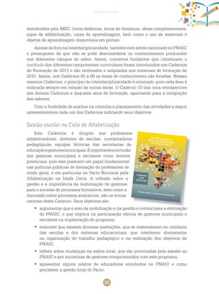 33
apresentação
distribuídos pelo MEC: livros didáticos, livros de literatura, obras complementares,
jogos de alfabetização, caixa de aprendizagem, bem como o uso de materiais e
objetos de aprendizagem disponíveis em portais.
Apesardofoconainterdisciplinaridade, tambémvemsendovalorizadonoPNAIC
o pressuposto de que não se pode desconsiderar os conhecimentos produzidos
nos diferentes campos do saber. Assim, conceitos fundantes que constituem o
currículo dos diferentes componentes curriculares foram introduzidos nos cadernos
de formação de 2013 e são retomados e ampliados nos materiais de formação de
2015. Assim, nos cadernos 05 a 09 as áreas de conhecimento são focadas. Nesses
mesmos cadernos, o princípio da interdisciplinaridade é retomado, pois cada área é
enfocada sempre em relação às outras áreas. O caderno 10 traz uma retrospectiva
dos demais cadernos e daqueles anos de formação, apontando para a integração
dos saberes.
Com a finalidade de auxiliar na consulta e planejamento das atividades a seguir
apresentaremos cada um dos cadernos indicando seus objetivos.
Gestão escolar no Ciclo de Alfabetização
Este cadernos é dirigido aos professores
alfabetizadores, diretores de escolas, coordenadores
pedagógicos, equipes técnicas das secretarias de
educaçãoegestoresmunicipais.Éimportanteainclusão
dos gestores municipais e escolares como leitores
potenciais, pois eles possuem um papel fundamental
nas políticas públicas de formação de professores de
modo geral, e em particular no Pacto Nacional pela
Alfabetização na Idade Certa. A reflexão sobre a
gestão e a importância da mobilização de gestores
para o sucesso de processos formativos, bem como a
discussão sobre processos avaliativos, são os temas
centrais deste caderno. Seus objetivos são:
argumentar que o eixo da mobilização e da gestão é central para a efetivação•	
do PNAIC, o que implica na participação efetiva de gestores municipais e
escolares na implantação do programa;
entender que existem diversas mediações, que se materializam no cotidiano•	
das escolas e dos sistemas educacionais, que interferem diretamente
na organização do trabalho pedagógico e na realização dos objetivos do
PNAIC;
refletir sobre mudanças na esfera local, que são provocadas pela adesão ao•	
PNAIC e por iniciativas de gestores comprometidos com este programa;
apresentar alguns relatos de educadores envolvidos no PNAIC e como•	
percebem a gestão local do Pacto.
 