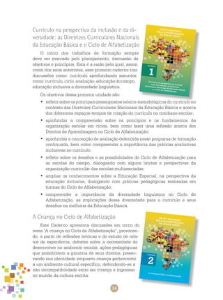34
Currículo na perspectiva da inclusão e da di-
versidade: as Diretrizes Curriculares Nacionais
da Educação Básica e o Ciclo de Alfabetização
O início dos trabalhos de formação sempre
deve ser marcado pelo planejamento, discussão de
objetivos e princípios. Esta é a razão pela qual, assim
como nos anos anteriores, esse primeiro caderno traz
discussões como: currículo aprofundando assuntos
como: currículo, ciclo, avaliação, educação do campo,
educação inclusiva e diversidade linguística.
Os objetivos dessa primeira unidade são:
	refletir sobre os principais pressupostos teórico-metodológicos do currículo no•	
contexto das Diretrizes Curriculares Nacionais da Educação Básica e acerca
dos diferentes espaços-tempos de criação do currículo no cotidiano escolar;
	aprofundar a compreensão sobre os princípios e os fundamentos da•	
organização escolar em ciclos, bem como fazer uma reflexão acerca dos
Direitos de Aprendizagem no Ciclo de Alfabetização;
	aprofundar a concepção de avaliação defendida neste programa de formação•	
continuada, bem como compreender a importância das práticas avaliativas
inclusivas no currículo;
	refletir sobre os desafios e as possibilidades do Ciclo de Alfabetização para•	
as escolas do campo, dialogando com alguns limites e perspectivas da
organização curricular das escolas multisseriadas;
	ampliar os conhecimentos sobre a Educação Especial, na perspectiva da•	
educação inclusiva, dialogando com práticas pedagógicas realizadas em
turmas do Ciclo de Alfabetização;
	compreender a importância da diversidade linguística no Ciclo de•	
Alfabetização, as implicações dessa diversidade para o currículo e seus
desafios na melhoria da educação básica.
A Criança no Ciclo de Alfabetização
Este caderno apresenta discussões em torno do
tema “A criança no Ciclo de Alfabetização”, provocan-
do, a partir de reflexões teóricas e do estudo de rela-
tos de experiência, debates sobre a necessidade de
desenvolver no ambiente escolar, ações pedagógicas
que possibilitem a garantia de seus direitos, preser-
vando sua identidade enquanto criança pertencente
a um ambiente cultural específico, defendendo-se a
não incompatibilidade entre ser criança e ingressar
no mundo da cultura escrita.
 