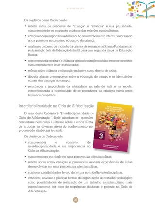 35
apresentação
Os objetivos desse caderno são:
	refletir sobre os conceitos de “criança” e “infância” e sua pluralidade,•	
compreendendo-os enquanto produtos das relações socioculturais;
	compreenderaimportânciadolúdiconodesenvolvimentoinfantil,valorizando•	
a sua presença no processo educativo da criança;
	analisaroprocessodeinclusãodacriançadeseisanosnoEnsinoFundamental•	
e a transição dela da Educação Infantil para essa segunda etapa da Educação
Básica;
	compreender a escrita e a infância como construções sociais e como conceitos•	
complementares e inter-relacionados;
	refletir sobre infância e educação inclusiva como direito de todos;•	
	discutir alguns pressupostos sobre a educação do campo e as identidades•	
sociais das crianças do campo;
	reconhecer a importância da afetividade na sala de aula e na escola,•	
compreendendo a necessidade de se reconhecer as crianças como seres
humanos completos.
Interdisciplinaridade no Ciclo de Alfabetização
O tema deste caderno é “Interdisciplinaridade no
Ciclo de Alfabetização”. Nele, abordam-se questões
conceituais bem como a reflexão sobre a difícil tarefa
de articular as diversas áreas do conhecimento no
processo de alfabetizar letrando.
Os objetivos do caderno são:
	compreender o conceito de•	
interdisciplinaridade e sua importância no
Ciclo de Alfabetização;
	compreender o currículo em uma perspectiva interdisciplinar;•	
	refletir sobre como crianças e professores avaliam experiências de aulas•	
desenvolvidas em uma perspectiva interdisciplinar;
	conhecer possibilidades de uso da leitura no trabalho interdisciplinar;•	
	conhecer, analisar e planejar formas de organização do trabalho pedagógico•	
como possibilidades de realização de um trabalho interdisciplinar, mais
especificamente por meio de sequências didáticas e projetos no Ciclo de
Alfabetização.
 