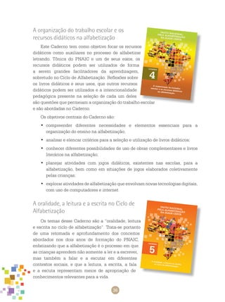 36
A organização do trabalho escolar e os
recursos didáticos na alfabetização
Este caderno tem como objetivo focar os recursos
didáticos como auxiliares no processo de alfabetizar
letrando. Tônica do PNAIC e um de seus eixos, os
recursos didáticos podem ser utilizados de forma
a serem grandes facilitadores da aprendizagem,
sobretudo no ciclo de alfabetização. Reflexões sobre
os livros didáticos e seus usos, que outros recursos
didáticos podem ser utilizados e a intencionalidade
pedagógica presente na seleção de cada um deles
são questões que permeiam a organização do trabalho escolar
e são abordadas no caderno.
Os objetivos centrais do caderno são:
	compreender diferentes necessidades e elementos essenciais para a•	
organização do ensino na alfabetização;
	analisar e elencar critérios para a seleção e utilização de livros didáticos;•	
	conhecer diferentes possibilidades de uso de obras complementares e livros•	
literários na alfabetização;
	planejar atividades com jogos didáticos, existentes nas escolas, para a•	
alfabetização, bem como em situações de jogos elaborados coletivamente
pelas crianças;
	explorar atividades de alfabetização que envolvam novas tecnologias digitais,•	
com uso de computadores e internet.
A oralidade, a leitura e a escrita no Ciclo de
Alfabetização
Os temas desse caderno são a “oralidade, leitura
e escrita no ciclo de alfabetização”. Trata-se portanto
de uma retomada e aprofundamento dos conceitos
abordados nos dois anos de formação do PNAIC,
enfatizando que a alfabetização é o processo em que
as crianças aprendem não somente a ler e a escrever,
mas também a falar e a escutar em diferentes
contextos sociais, e que a leitura, a escrita, a fala
e a escuta representam meios de apropriação de
conhecimentos relevantes para a vida.
 