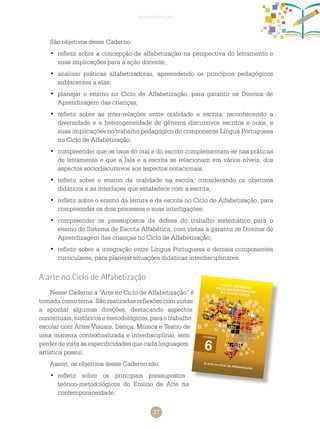 37
apresentação
São objetivos desse caderno:
	refletir sobre a concepção de alfabetização na perspectiva do letramento e•	
suas implicações para a ação docente;
	analisar práticas alfabetizadoras, apreendendo os princípios pedagógicos•	
subjacentes a elas;
	planejar o ensino no•	 ciclo de alfabetização, para garantir os direitos de
aprendizagem das crianças;
	refletir sobre as inter-relações entre oralidade e escrita, reconhecendo a•	
diversidade e a heterogeneidade de gêneros discursivos escritos e orais, e
suas implicações no trabalho pedagógico do componente Língua Portuguesa
no ciclo de alfabetização;
	compreender que os usos do oral e do escrito complementam-se nas práticas•	
de letramento e que a fala e a escrita se relacionam em vários níveis, dos
aspectos sociodiscursivos aos aspectos notacionais.
	refletir sobre o ensino da oralidade na escola, considerando os objetivos•	
didáticos e as interfaces que estabelece com a escrita;
	refletir sobre o ensino da leitura e da escrita no•	 ciclo de alfabetização, para
compreender os dois processos e suas interligações;
	compreender os pressupostos da defesa do trabalho sistemático para o•	
ensino do Sistema de Escrita Alfabética, com vistas a garantir os direitos de
aprendizagem das crianças no ciclo de alfabetização;
	refletir sobre a integração entre Língua Portuguesa e demais componentes•	
curriculares, para planejar situações didáticas interdisciplinares.
A arte no ciclo de alfabetização
Nesse Caderno a “Arte no ciclo de alfabetização” é
tomada como tema. São realizadas reflexões com vistas
a apontar algumas direções, destacando aspectos
conceituais,históricosemetodológicos,paraotrabalho
escolar com Artes Visuais, Dança, Música e Teatro de
uma maneira contextualizada e interdisciplinar, sem
perder de vista as especificidades que cada linguagem
artística possui.
Assim, os objetivos desse Caderno são:
	refletir sobre os principais pressupostos•	
teórico-metodológicos do Ensino de Arte na
contemporaneidade;
 