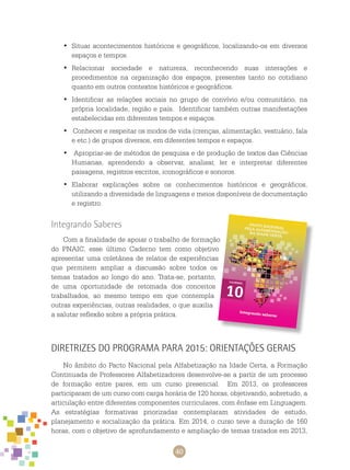 40
Situar acontecimentos históricos e geográficos, localizando-os em diversos•	
espaços e tempos.
Relacionar sociedade e natureza, reconhecendo suas interações e•	
procedimentos na organização dos espaços, presentes tanto no cotidiano
quanto em outros contextos históricos e geográficos.
Identificar as relações sociais no grupo de convívio e/ou comunitário, na•	
própria localidade, região e país. Identificar também outras manifestações
estabelecidas em diferentes tempos e espaços.
Conhecer e respeitar os modos de vida (crenças, alimentação, vestuário, fala•	
e etc.) de grupos diversos, em diferentes tempos e espaços.
Apropriar-se de métodos de pesquisa e de produção de textos das Ciências•	
Humanas, aprendendo a observar, analisar, ler e interpretar diferentes
paisagens, registros escritos, iconográficos e sonoros.
Elaborar explicações sobre os conhecimentos históricos e geográficos,•	
utilizando a diversidade de linguagens e meios disponíveis de documentação
e registro.
Integrando Saberes
Com a finalidade de apoiar o trabalho de formação
do PNAIC, esse último caderno tem como objetivo
apresentar uma coletânea de relatos de experiências
que permitem ampliar a discussão sobre todos os
temas tratados ao longo do ano. Trata-se, portanto,
de uma oportunidade de retomada dos conceitos
trabalhados, ao mesmo tempo em que contempla
outras experiências, outras realidades, o que auxilia
a salutar reflexão sobre a própria prática.
Diretrizes do Programa para 2015: orientações gerais
No âmbito do Pacto Nacional pela Alfabetização na Idade Certa, a Formação
Continuada de Professores Alfabetizadores desenvolve-se a partir de um processo
de formação entre pares, em um curso presencial. Em 2013, os professores
participaram de um curso com carga horária de 120 horas, objetivando, sobretudo, a
articulação entre diferentes componentes curriculares, com ênfase em Linguagem.
As estratégias formativas priorizadas contemplaram atividades de estudo,
planejamento e socialização da prática. Em 2014, o curso teve a duração de 160
horas, com o objetivo de aprofundamento e ampliação de temas tratados em 2013,
 