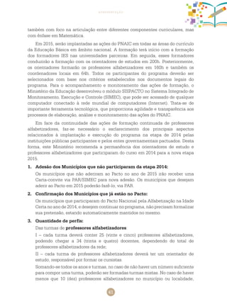 41
apresentação
também com foco na articulação entre diferentes componentes curriculares, mas
com ênfase em Matemática.
Em 2015, serão implantadas as ações do PNAIC em todas as áreas do currículo
da Educação Básica em âmbito nacional. A formação terá início com a formação
dos formadores IES nas universidades parceiras. Em seguida, esses formadores
conduzirão a formação com os orientadores de estudos em 200h. Posteriormente,
os orientadores formarão os professores alfabetizadores em 160h e também os
coordenadores locais em 64h. Todos os participantes do programa deverão ser
selecionados com base nos critérios estabelecidos nos documentos legais do
programa. Para o acompanhamento e monitoramento das ações de formação, o
Ministério da Educação desenvolveu o módulo SISPACTO no Sistema Integrado de
Monitoramento, Execução e Controle (SIMEC), que pode ser acessado de qualquer
computador conectado à rede mundial de computadores (Internet). Trata-se de
importante ferramenta tecnológica, que proporciona agilidade e transparência aos
processos de elaboração, análise e monitoramento das ações do PNAIC.
Em face da continuidade das ações de formação continuada de professores
alfabetizadores, faz-se necessário o esclarecimento dos principais aspectos
relacionados à implantação e execução do programa na etapa de 2014 pelas
instituições públicas participantes e pelos entes governamentais pactuados. Desta
forma, este Ministério recomenda a permanência dos orientadores de estudo e
professores alfabetizadores que participaram do curso em 2014 para a nova etapa
2015.
1.	 Adesão dos Municípios que não participaram da etapa 2014:
	 Os municípios que não aderiram ao Pacto no ano de 2015 irão receber uma
Carta-convite via PAR/SIMEC para nova adesão. Os municípios que desejam
aderir ao Pacto em 2015 poderão fazê-lo, via PAR.
2.	 Confirmação dos Municípios que já estão no Pacto:
	 Os municípios que participaram do Pacto Nacional pela Alfabetização na Idade
Certa no ano de 2014, e desejem continuar no programa, não precisam formalizar
sua pretensão, estando automaticamente mantidos no mesmo.
3.	 Quantidade de perfis:
Das turmas de professores alfabetizadores:
I – cada turma deverá conter 25 (vinte e cinco) professores alfabetizadores,
podendo chegar a 34 (trinta e quatro) docentes, dependendo do total de
professores alfabetizadores da rede;
II – cada turma de professores alfabetizadores deverá ter um orientador de
estudo, responsável por formar os cursistas.
Somando-se todos os anos e turmas, no caso de não haver um número suficiente
para compor uma turma, poderão ser formadas turmas mistas. No caso de haver
menos que 10 (dez) professores alfabetizadores no município ou localidade,
 
