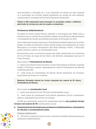42
será facultada a indicação de 1 (um) orientador de estudo da rede estadual
ou a solicitação de inclusão desses professores às turmas da rede estadual,
condicionada à aceitação da Secretaria Estadual demandada.
Professores Alfabetizadores
Os dados do último Censo Escolar realizado e homologado pelo INEP serão a
referência para o cálculo da quantidade máxima de professores alfabetizadores
e orientadores de estudo que poderão participar da Formação em 2015.
Caso o Município possua menos que 10 professores alfabetizadores em sua rede,
poderá, se julgar conveniente, formar turmas mistas com professores de outros
Municípios ou solicitar atendimento pela Rede Estadual. Porém, o Município
perde o direito a indicar um Coordenador Local.
Recomenda-se que os encontros presenciais sejam distribuídos em momentos
de 4 ou 8 horas, ao longo do ano letivo, não devendo ultrapassar mais que 12
horas mensais.
Das turmas de Orientadores de Estudo:
I – cada turma deverá conter 25 (vinte e cinco) Orientadores de Estudo, podendo
chegar a 34 (trinta e quatro), dependendo do total de Orientadores de Estudos
atendidos pela IES;
II – cada turma de Orientadores de Estudo deverá apresentar um formador,
responsável por formar os cursistas.
Caberá à IES responsável pela formação no município avaliar e deliberar
pela fusão de turmas em caso de evasão ou abandono.
Nenhum Formador deverá ter turma composta por menos de 05 (cinco)
Orientadores de Estudo.
Das turmas de coordenador local:
I – cada turma deverá ter até 100 (cem) coordenadores locais;
II – cada turma de coordenador local deverá apresentar 01(um) coordenador-
adjunto, responsável por formar os cursistas.
As IES que apresentem mais de 01 coordenador-adjunto não poderão formar
turmas com menos de 50 coordenadores Locais
4.	 Cargahoráriadaformaçãoparaprofessoresalfabetizadores,orientadores
de estudos e coordenadores locais.
Professor alfabetizador:
II – 160 (cento e sessenta) horas anuais, incluindo atividades extraclasse para os
professores alfabetizadores.
 