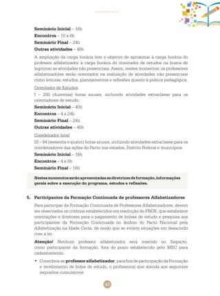 43
apresentação
Seminário Inicial – 16h
Encontros – 10 x 8h
Seminário Final – 24h
Outras atividades – 40h
A ampliação da carga horária tem o objetivo de aproximar à carga horária do
professor alfabetizador à carga horária do orientador de estudos na busca de
legitimar as atividades não presenciais. Assim, nestes momentos, os professores
alfabetizadores serão orientados na realização de atividades não presenciais
como leituras, estudos, planejamentos e reflexões quanto à prática pedagógica.
Orientador de Estudos:
I – 200 (duzentas) horas anuais, incluindo atividades extraclasse para os
orientadores de estudo;
Seminário Inicial – 40h
Encontros – 4 x 24h
Seminário Final – 24h
Outras atividades – 40h
Coordenador local
III – 64 (sessenta e quatro) horas anuais, incluindo atividades extraclasse para os
coordenadores das ações do Pacto nos estados, Distrito Federal e municípios.
Seminário Inicial – 16h
Encontros – 4 x 8h
Seminário Final – 16h
5.	 Participantes da Formação Continuada de professores Alfabetizadores
Para participar da Formação Continuada de Professores Alfabetizadores, devem
ser observados os critérios estabelecidos em resolução do FNDE, que estabelece
orientações e diretrizes para o pagamento de bolsas de estudo e pesquisa aos
participantes da Formação Continuada no âmbito do Pacto Nacional pela
Alfabetização na Idade Certa, de modo que se evitem situações em desacordo
com a lei.
Atenção! Nenhum professor alfabetizador será inserido no Sispacto,
como participante da formação, fora do prazo estabelecido pelo MEC para
cadastramento.
	Considera-se•	 professoralfabetizador,parafinsdeparticipaçãodaFormação
e recebimento de bolsa de estudo, o profissional que atenda aos seguintes
requisitos cumulativos:
Nestesmomentosserãoapresentadasasdiretrizesdeformação,informações
gerais sobre a execução do programa, estudos e reflexões.
 