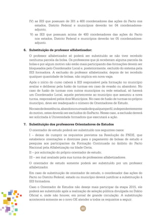 46
IV)	 as IES que possuam de 301 a 400 coordenadores das ações do Pacto nos
estados, Distrito Federal e municípios deverão ter 04 coordenadores-
adjunto;
V)	 as IES que possuam acima de 400 coordenadores das ações do Pacto
nos estados, Distrito Federal e municípios deverão ter 05 coordenadores-
adjunto.
6.	 Substituição de professor alfabetizador:
O professor alfabetizador só poderá ser substituído se não tiver recebido
nenhuma parcela da bolsa. Os professores que já receberam alguma parcela da
bolsa e por algum motivo não estão mais participando das formações devem ser
bloqueados pelo Coordenador Local e, posteriormente, excluído do sistema pela
IES formadora. A exclusão do professor alfabetizador, depois de ter recebido
qualquer quantidade de bolsas, não implica em nova vaga.
Após o início do curso caberá à IES responsável pela formação no município
avaliar e deliberar pela fusão de turmas em caso de evasão ou abandono. No
caso de fusão de turmas com outros municípios ou rede estadual, só haverá
um Coordenador Local, aquele pertencente ao município que assumiu a nova
turma, responsável pelos dois Municípios. No caso de fusão de turmas no próprio
município, deve ser readequado o número de Orientadores de Estudo.
Nocasodedesistência,abandonoouevasãodequalquerperfil,independentemente
do motivo, estes deverão ser excluídos do SisPacto. Nesse caso, a exclusão deverá
ser solicitada à Universidade formadora que executará a ação.
7.	 Substituição dos professores Orientadores de Estudos
O orientador de estudo poderá ser substituído nos seguintes casos:
I – deixar de cumprir os requisitos previstos na Resolução do FNDE, que
estabelece orientações e diretrizes para o pagamento de bolsas de estudo e
pesquisa aos participantes da Formação Continuada no âmbito do Pacto
Nacional pela Alfabetização na Idade Certa;
II – por solicitação do próprio orientador de estudo;
III – ser mal avaliado pela sua turma de professores alfabetizadores.
O orientador de estudo somente poderá ser substituído por um professor
alfabetizador.
Em caso de substituição de orientador de estudo, o coordenador das ações do
Pacto no Distrito Federal, estado ou município deverá justificar a substituição à
IES formadora.
Caso o Orientador de Estudos não deseje mais participar da etapa 2015, ele
poderá ser substituído após a realização de seleção pública divulgada no Diário
Oficial e, onde não houver, em jornal de grande circulação. A substituição
acontecerá somente se o novo OE atender a todos os requisitos a seguir:
 
