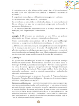 47
apresentação
I. Prioritariamente, ter sido Professor Alfabetizador no Pacto 2014 com frequência
superior a 75% e ter Avaliação Final (baseada na Avaliação Complementar)
superior a 7;
II ser professor efetivo da rede pública de ensino que promove a seleção;
III.	ser formado em Pedagogia ou ter Licenciatura;
IV.	ser professor ou coordenador do ciclo de alfabetização do ensino fundamental
há, no mínimo, três anos ou ter experiência comprovada na formação de
professores alfabetizadores;
V.	 ter disponibilidade para dedicar-se ao curso de formação e às atividades de
formação junto aos professores alfabetizadores.
VI.	
Atenção: O OE só poderá ser substituído por outro OE ou um professor
alfabetizador que já tenha realizado a etapa da formação anterior.
Caso o Município não deseje substituir o OE que desistiu, cabe ao Município
remanejar os seus professores alfabetizadores nas turmas de outros OEs.
A IES formadora será responsável pela realização de um curso inicial preparatório
de 40 horas para os orientadores de estudo. Na oportunidade a IES deverá
planejar estratégias metodológicas que garantam a reflexão sobre os principais
conceitos abordados na formação, bem como definir as atividades presenciais e/
ou não presenciais para a complementação de estudos dos orientadores.
8.	 Atribuições
No que se refere às atribuições de cada um dos participantes da Formação
Continuada de Professores Alfabetizadores, recomenda-se a leitura atenta da
Resolução do FNDE, que estabelece orientações e diretrizes para o pagamento
de bolsas de estudo e pesquisa aos participantes da Formação Continuada
no âmbito do Pacto Nacional pela Alfabetização na Idade Certa. Além destas
orientações ressaltamos a seguir as principais características e atribuições dos
diferentes atores do programa.
Obs.: o participante poderá ter acesso aos documentos do Programa, tais como,
Resoluções, Portarias, Manual do Sispacto e documentos diversos no seguinte
endereço: <http://pacto.mec.gov.br/>.
Professores Alfabetizadores – o ator principal no programa, o que assegurará que
as crianças estejam alfabetizadas aos 8 anos de idade, ou seja, capaz de interagir
por meio de textos escritos em diferentes situações e propósitos, compreender
o sistema alfabético de escrita, sendo capaz de ler e escrever, com autonomia,
textos de circulação social que tratem de temáticas familiares ao aprendiz, nas
diferentes áreas do conhecimento, considerando a língua materna e matemática,
bem como, seja capaz de resolver problemas matemáticos elementares. Deve ter
75% de presença nos encontros presenciais.
 
