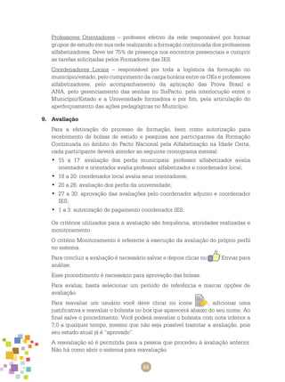48
Professores Orientadores – professor efetivo da rede responsável por formar
grupos de estudo em sua rede realizando a formação continuada dos professores
alfabetizadores. Deve ter 75% de presença nos encontros presenciais e cumprir
as tarefas solicitadas pelos Formadores das IES.
Coordenadores Locais – responsável por toda a logística da formação no
município/estado, pelo cumprimento da carga horária entre os OEs e professores
alfabetizadores, pelo acompanhamento da aplicação das Prova Brasil e
ANA, pelo gerenciamento das senhas no SisPacto, pela interlocução entre o
Município/Estado e a Universidade formadora e por fim, pela articulação do
aperfeiçoamento das ações pedagógicas no Município.
9.	 Avaliação
Para a efetivação do processo de formação, bem como autorização para
recebimento de bolsas de estudo e pesquisa aos participantes da Formação
Continuada no âmbito do Pacto Nacional pela Alfabetização na Idade Certa,
cada participante deverá atender ao seguinte cronograma mensal:
15 a 17: avaliação dos perfis municipais: professor alfabetizador avalia•	
orientador e orientador avalia professor alfabetizador e coordenador local;
18 a 20: coordenador local avalia seus orientadores;•	
20 a 26: avaliação dos perfis da universidade;•	
27 a 30: aprovação das avaliações pelo coordenador adjunto e coordenador•	
IES;
1 a 3: autorização de pagamento coordenador IES.•	
Os critérios utilizados para a avaliação são frequência, atividades realizadas e
monitoramento.
O critério Monitoramento é referente à execução da avaliação do próprio perfil
no sistema.
Para concluir a avaliação é necessário salvar e depois clicar no Enviar para
análise.
Esse procedimento é necessário para aprovação das bolsas.
Para avaliar, basta selecionar um período de referência e marcar opções de
avaliação.
Para reavaliar um usuário você deve clicar no ícone , adicionar uma
justificativa e reavaliar o bolsista no box que aparecerá abaixo do seu nome. Ao
final salve o procedimento. Você poderá reavaliar o bolsista com nota inferior a
7,0 a qualquer tempo, mesmo que não seja possível tramitar a avaliação, pois
seu estado atual já é “aprovado”.
A reavaliação só é permitida para a pessoa que procedeu à avaliação anterior.
Não há como abrir o sistema para reavaliação.
 