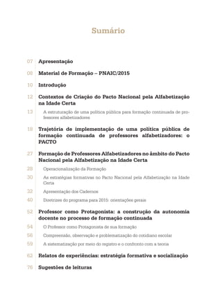Sumário
07	 Apresentação
08	 Material de Formação – PNAIC/2015
10	 Introdução
12	 Contextos de Criação do Pacto Nacional pela Alfabetização
na Idade Certa
13. A estruturação de uma política pública para formação continuada de pro-
fessores alfabetizadores
18	 Trajetória de implementação de uma política pública de
formação continuada de professores alfabetizadores: o
PACTO
27	 Formação de Professores Alfabetizadores no âmbito do Pacto
Nacional pela Alfabetização na Idade Certa
28. Operacionalização da Formação
30. As estratégias formativas no Pacto Nacional pela Alfabetização na Idade
Certa
32. Apresentação dos Cadernos
40. Diretrizes do programa para 2015: orientações gerais
52	 Professor como Protagonista: a construção da autonomia
docente no processo de formação continuada
54. O Professor como Protagonista de sua formação
56. Compreensão, observação e problematização do cotidiano escolar
59. A sistematização por meio do registro e o confronto com a teoria
62	 Relatos de experiências: estratégia formativa e socialização
76	 Sugestões de leituras
 