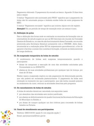 50
Pagamento efetivado: O pagamento foi enviado ao banco. Aguarde 10 dias úteis
para o saque.
O status “Pagamento não autorizado pelo FNDE” significa que o pagamento da
bolsa não foi autorizado porque o bolsista recebe bolsa de outro programa do
MEC.
O status “Pagamento recusado” significa que ocorreu algum erro de registro.
Atenção! Há um período de tempo de transição entre um status e outro.
11.	Definição de polos
Para a definição dos locais onde se realizarão os encontros de formação com os
orientadores de estudo sugere-se que as IES discutam em reunião da Comissão
Gestora do Estado ou, no caso de não funcionamento desta Comissão, em reunião
promovida pela Secretaria Estadual juntamente com a UNDIME. Além disso,
recomenda-se a realização pelas IES de mapeamento georreferencial, a fim de
garantir e facilitar o acesso dos cursistas à formação, evitando-se deslocamentos
de longa distância.
12.	Da suspensão temporária da bolsa de estudos
O recebimento de bolsas será suspensa temporariamente quando o
participante:
deixar de comprovar a execução de uma das atividades solicitadas pela•	
Universidade ou no SISPACTO.
afastar-se de suas atividades profissionais por qualquer tipo de licença, por•	
mais de 30 dias.
Nestes casos a suspensão implica no não pagamento de determinada parcela,
que não poderá ser reclamada posteriormente. O pagamento da bolsa será
retomado no momento em que o participante, que não tenha causado prejuízo
ao andamento do curso, retornar as atividades descritas pelo programa.
13.	Do cancelamento da bolsa de estudos
A bolsa de estudos deverá ser cancelada nos seguintes casos:
por abandono das atividades sem motivo justificado;•	
por afastar-se definitivamente do quadro funcional da Secretaria de Educação•	
do Município ou Estado; e
por deixar de cumprir qualquer um dos critérios para concessão de bolsas•	
listados na Portaria.
14.	Canal de atendimento aos participantes:
Telefone: 0800 616161 opção 6 e em seguida opção 1
Email: pactonacional@mec.gov.br
 
